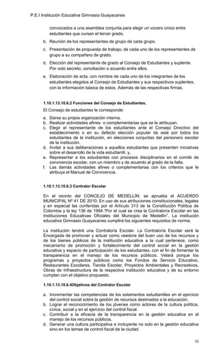 P.E.I Institución Educativa Gimnasio Guayacanes

         convocados a una asamblea conjunta para elegir un vocero único entre
         estudiantes que cursan el tercer grado.
      b. Reunión de los representantes de grupo de cada grupo.
      c. Presentación de propuesta de trabajo; de cada uno de los representantes de
         grupo a su compañero de grado.
      d. Elección del representante de grado al Consejo de Estudiantes y suplente.
         Por voto secreto, conciliación o acuerdo entre ellos.
      e. Elaboración de acta, con nombre de cada uno de los integrantes de los
         estudiantes elegidos al Consejo de Estudiantes y sus respectivos suplentes,
         con la información básica de estos. Además de las respectivas firmas.


      1.10.1.13.10.6.2 Funciones del Consejo de Estudiantes.
      El Consejo de estudiantes le corresponde:
      a. Darse su propia organización interna.
      b. Realizar actividades afines o complementarias que se le atribuyan.
      c. Elegir el representante de los estudiantes ante el Consejo Directivo del
         establecimiento o en su defecto elección popular de este por todos los
         estudiantes de la institución, en elecciones conjuntas del personero escolar
         de la institución.
      d. Invitar a sus deliberaciones a aquellos estudiantes que presenten iniciativas
         sobre el desarrollo de la vida estudiantil, y,
      e. Representar a los estudiantes con procesos disciplinarios en el comité de
         convivencia escolar, con un miembro y de acuerdo al grado de la falta.
      f. Las demás actividades afines o complementarias con los criterios que le
         atribuya el Manual de Convivencia.


      1.10.1.13.10.6.3 Contralor Escolar

      En el recinto del CONCEJO DE MEDELLÍN; se aprueba el ACUERDO
      MUNICIPAL Nº 41 DE 2010; En uso de sus atribuciones constitucionales, legales
      y en especial las conferidas por el Artículo 313 de la Constitución Política de
      Colombia y la ley 136 de 1994.“Por el cual se crea la Contraloría Escolar en las
      Instituciones Educativas Oficiales del Municipio de Medellín”. La institución
      educativa Gimnasio Guayacanes cumplirá los siguientes requisitos de norma.

      La institución tendrá una Contraloría Escolar. La Contraloría Escolar será la
      Encargada de promover y actuar como veedora del buen uso de los recursos y
      de los bienes públicos de la institución educativa a la cual pertenece, como
      mecanismo de promoción y fortalecimiento del control social en la gestión
      educativa y espacio de participación de los estudiantes, con el fin de fomentar la
      transparencia en el manejo de los recursos públicos. Velará porque los
      programas y proyectos públicos como los Fondos de Servicio Educativo,
      Restaurantes Escolares, Tienda Escolar, Proyectos Ambientales y Recreativos,
      Obras de Infraestructura de la respectiva institución educativa y de su entorno
      cumplan con el objetivo propuesto.

      1.10.1.13.10.6.4Objetivos del Contralor Escolar

      a. Incrementar las competencias de los estamentos estudiantiles en el ejercicio
         del control social sobre la gestión de recursos destinados a la educación.
      b. Lograr el reconocimiento de los jóvenes como actores de la cultura política,
         cívica, social y en el ejercicio del control fiscal.
      c. Contribuir a la eficacia de la transparencia en la gestión educativa en el
         manejo de los recursos públicos.
      d. Generar una cultura participativa e incluyente no solo en la gestión educativa
         sino en los temas de control fiscal de la ciudad.

                                                                                       31
 