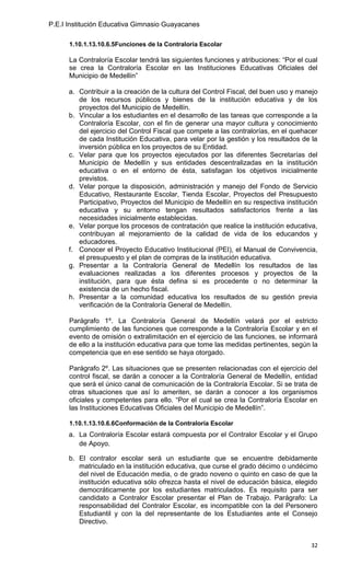 P.E.I Institución Educativa Gimnasio Guayacanes

      1.10.1.13.10.6.5Funciones de la Contraloría Escolar

      La Contraloría Escolar tendrá las siguientes funciones y atribuciones: “Por el cual
      se crea la Contraloría Escolar en las Instituciones Educativas Oficiales del
      Municipio de Medellín”

      a. Contribuir a la creación de la cultura del Control Fiscal, del buen uso y manejo
         de los recursos públicos y bienes de la institución educativa y de los
         proyectos del Municipio de Medellín.
      b. Vincular a los estudiantes en el desarrollo de las tareas que corresponde a la
         Contraloría Escolar, con el fin de generar una mayor cultura y conocimiento
         del ejercicio del Control Fiscal que compete a las contralorías, en el quehacer
         de cada Institución Educativa, para velar por la gestión y los resultados de la
         inversión pública en los proyectos de su Entidad.
      c. Velar para que los proyectos ejecutados por las diferentes Secretarías del
         Municipio de Medellín y sus entidades descentralizadas en la institución
         educativa o en el entorno de ésta, satisfagan los objetivos inicialmente
         previstos.
      d. Velar porque la disposición, administración y manejo del Fondo de Servicio
         Educativo, Restaurante Escolar, Tienda Escolar, Proyectos del Presupuesto
         Participativo, Proyectos del Municipio de Medellín en su respectiva institución
         educativa y su entorno tengan resultados satisfactorios frente a las
         necesidades inicialmente establecidas.
      e. Velar porque los procesos de contratación que realice la institución educativa,
         contribuyan al mejoramiento de la calidad de vida de los educandos y
         educadores.
      f. Conocer el Proyecto Educativo Institucional (PEI), el Manual de Convivencia,
         el presupuesto y el plan de compras de la institución educativa.
      g. Presentar a la Contraloría General de Medellín los resultados de las
         evaluaciones realizadas a los diferentes procesos y proyectos de la
         institución, para que ésta defina si es procedente o no determinar la
         existencia de un hecho fiscal.
      h. Presentar a la comunidad educativa los resultados de su gestión previa
         verificación de la Contraloría General de Medellín.

      Parágrafo 1º. La Contraloría General de Medellín velará por el estricto
      cumplimiento de las funciones que corresponde a la Contraloría Escolar y en el
      evento de omisión o extralimitación en el ejercicio de las funciones, se informará
      de ello a la institución educativa para que tome las medidas pertinentes, según la
      competencia que en ese sentido se haya otorgado.

      Parágrafo 2º. Las situaciones que se presenten relacionadas con el ejercicio del
      control fiscal, se darán a conocer a la Contraloría General de Medellín, entidad
      que será el único canal de comunicación de la Contraloría Escolar. Si se trata de
      otras situaciones que así lo ameriten, se darán a conocer a los organismos
      oficiales y competentes para ello. “Por el cual se crea la Contraloría Escolar en
      las Instituciones Educativas Oficiales del Municipio de Medellín”.

      1.10.1.13.10.6.6Conformación de la Contraloría Escolar
      a. La Contraloría Escolar estará compuesta por el Contralor Escolar y el Grupo
         de Apoyo.

      b. El contralor escolar será un estudiante que se encuentre debidamente
         matriculado en la institución educativa, que curse el grado décimo o undécimo
         del nivel de Educación media, o de grado noveno o quinto en caso de que la
         institución educativa sólo ofrezca hasta el nivel de educación básica, elegido
         democráticamente por los estudiantes matriculados. Es requisito para ser
         candidato a Contralor Escolar presentar el Plan de Trabajo. Parágrafo: La
         responsabilidad del Contralor Escolar, es incompatible con la del Personero
         Estudiantil y con la del representante de los Estudiantes ante el Consejo
         Directivo.


                                                                                      32
 