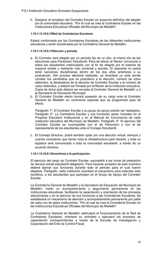 P.E.I Institución Educativa Gimnasio Guayacanes

      h. Designar el remplazo del Contralor Escolar en ausencia definitiva del elegido
         por la comunidad educativa. “Por el cual se crea la Contraloría Escolar en las
         Instituciones Educativas Oficiales del Municipio de Medellín”.

      1.10.1.13.10.6.10Red de Contralorías Escolares

      Estará conformada por los Contralores Escolares de las diferentes instituciones
      educativas y serán coordinadas por la Contraloría General de Medellín.

      1.10.1.13.10.6.11Elección y período

      a. El Contralor será elegido por un período fijo de un año, el mismo día de las
         elecciones para Personero Estudiantil. Para tal efecto el Rector convocará a
         todos los estudiantes matriculados con el fin de elegirlo por el sistema de
         mayoría simple y mediante voto universal y secreto. El aspirante no podrá
         tener sanciones disciplinarias dentro de los dos años anteriores a su
         postulación. Del proceso electoral realizado, se levantará un acta donde
         consten los candidatos que se postularon a la elección, número de votos
         obtenidos, la declaratoria de la elección de Contralor Escolar y el número de
         votos obtenidos, y deberá ser firmada por el Rector de la institución educativa.
         Copia de dicha acta deberá ser enviada al Contralor General de Medellín y a
         la Secretaría de Educación Municipal.
      b. El Contralor Escolar electo tomará posesión de su cargo ante el Contralor
         General de Medellín en ceremonia especial que se programará para tal
         efecto.

         Parágrafo 1º. El Contralor Escolar y su grupo de apoyo podrán ser reelegidos.
         Parágrafo 2º. La Contraloría Escolar y sus funciones serán incluidas en el
         Proyecto Educativo Institucional y en el Manual de Convivencia de cada
         institución educativa del Municipio de Medellín. Parágrafo 3º. El ejercicio del
         Contralor Escolar es incompatible con el de Personero y con el de
         representante de los estudiantes ante el Consejo Estudiantil.

      c. El Consejo Directivo, podrá también optar por una elección virtual, siempre y
         cuando consideren que tienen toda la infraestructura para hacerlo. y toda su
         logística será comunicada a toda la comunidad estudiantil, a través de un
         acuerdo directivo.

      1.10.1.13.10.6.12Incentivos a la participación.

      El ejercicio del cargo de Contralor Escolar, equivaldrá a las horas de prestación
      de servicio social estudiantil obligatorio. Para hacerse acreedor de este incentivo
      deberá ejercer sus funciones durante todo el período para el cual fueron
      elegidos. Parágrafo: cada institución acordará el mecanismo para extender este
      beneficio, a los estudiantes que participen en el Grupo de Apoyo del Contralor
      Escolar.

      La Contraloría General de Medellín y la Secretaría de Educación del Municipio de
      Medellín, harán un acompañamiento y seguimiento permanente en las
      instituciones educativas, facilitando la capacitación y orientación de los procesos
      eleccionarios y en el ejercicio de sus funciones a las Contralorías Escolares. Se
      establecerá un mecanismo de atención y acompañamiento permanente por parte
      de cada una de estas instituciones. “Por el cual se crea la Contraloría Escolar en
      las Instituciones Educativas Oficiales del Municipio de Medellín”

      La Contraloría General de Medellín estimulará el funcionamiento de la Red de
      Contralores Escolares, orientará su actividad y ejecutará los procesos de
      capacitación correspondientes a través de la Escuela de Investigación y
      Capacitación del Ente de Control Fiscal.




                                                                                      34
 