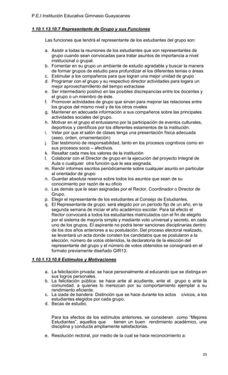 P.E.I Institución Educativa Gimnasio Guayacanes

1.10.1.13.10.7 Representante de Grupo y sus Funciones

      Las funciones que tendrá el representante de los estudiantes del grupo son:

      a. Asistir a todas la reuniones de los estudiantes que son representantes de
         grupo cuando sean convocadas para tratar asuntos de importancia a nivel
         institucional o grupal.
      b. Fomentar en su grupo un ambiente de estudio agradable y buscar la manera
         de formar grupos de estudio para profundizar el los diferentes temas o áreas
      c. Estimular a los compañeros para que logran una mejor unidad de grupo
      d. Programar con el grupo y su respectivo director actividades para logara un
         mejor aprovechami9ento del tiempo extractase
      e. Ser intermediario positivo en las posibles discrepancias entre los docentes y
         el grupo o un miembro de éste.
      f. Promover actividades de grupo que sirvan para mejorar las relaciones entre
         los grupos del mismo nivel y de los otros niveles
      g. Mantener en adecuada información a sus compañeros sobre las principales
         actividades sociales del grupo.
      h. Motivar en el grupo el entusiasmo por la participación de eventos culturales,
         deportivos y científicos por los diferentes estamentos de la institución.
      i. Velar por que el salón de clases tenga una presentación física adecuada
         (aseo, orden, ornamentación)
      j. Dar testimonio de responsabilidad, tanto en los procesos cognitivos como en
         sus procesos socio – afectivos.
      k. Resaltar cada mes los valores de la institución
      l. Colaborar con el Director de grupo en la ejecución del proyecto Integral de
         Aula o cualquier otra función que le sea asignada.
      m. Rendir informes escritos periódicamente sobre cualquier asunto en particular
         al orientador de grupo
      n. Guardar absoluta reserva sobre todos los asuntos que sean de su
         conocimiento por razón de su oficio
      o. Las demás que le sean asignadas por el Rector, Coordinador o Director de
         Grupo.
      p. Elegir el representante de los estudiantes al Consejo de Estudiantes.
      q. El Representante de grupo; será elegido por un período fijo de un año, en la
         segunda semana de iniciar el año académico escolar. Para tal efecto el
         Rector convocará a todos los estudiantes matriculados con el fin de elegirlo
         por el sistema de mayoría simple y mediante voto universal y secreto, en cada
         uno de los grupos. El aspirante no podrá tener sanciones disciplinarias dentro
         de los dos años anteriores a su postulación. Del proceso electoral realizado,
         se levantará un acta donde consten los candidatos que se postularon a la
         elección, número de votos obtenidos, la declaratoria de la elección del
         representante del grupo y el número de votos obtenidos se consignará en el
         formato previamente diseñado GIR13.
1.10.1.13.10.8 Estímulos y Motivaciones

      a. La felicitación privada: se hace personalmente al educando que se distinga en
         sus logros personales.
      b. La felicitación pública: se hace ante al acudiente, ante el grupo o ante la
         comunidad, a quienes lo merezcan por su comportamiento ejemplar a su
         rendimiento eficiente.
      c. La izada de bandera: Distinción que se hace durante los actos cívicos, a los
         estudiantes elegidos por cada grupo.
      d. Becas de estudio.


         Para los efectos de los estímulos anteriores, se consideran como “Mejores
         Estudiantes”, aquellos que    tienen un buen rendimiento académico, una
         disciplina y conducta ampliamente satisfactorias.

      e. Resolución rectoral, por medio de la cual se hace reconocimiento a:



                                                                                    35
 