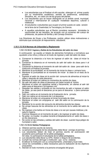 P.E.I Institución Educativa Gimnasio Guayacanes

            Los estudiantes que al finalizar el año escolar, obtengan el primer puesto
            por su rendimiento académico, sentido de pertenencia, solidaridad,
            disciplina, etc., en cada uno de los grupos del plantel.
            Los estudiantes que se hayan distinguido en el ámbito zonal, municipal,
            nacional o internacional en cualquier modalidad deportiva, cultural o
            intelectual.
            Al estudiante o estudiantes que ocupen el primer puesto en cada versión
            de la feria de la Creatividad, la Tecnología y la Ciencia.
            A aquellos estudiantes que el Rector considere necesario brindarles la
            oportunidad de ser becados, de acuerdo con el consenso del cuerpo de
            profesoras, de padres de familia y del Consejo Directivo

      Los Directores de Grupo y los Profesores, podrán utilizar otras motivaciones o
      estímulos que conduzcan al mejoramiento estudiantil.


1.10.1.13.10.9 Normas de Urbanidad y Reglamento
      1.10.1.13.10.9.1 Ingreso y Salida de los Estudiantes del salón de clase
      A continuación se expide un listado de elementos formativos y normativos que
      ayudarán a los niños y niñas en el modo de ingresar y salir del salón de clase.
      a. Conservar la distancia a la hora de ingresar al salón de clase al iniciar la
         jornada.
      b. Conservar la distancia en el momento de salir del salón de clase para ir al
         descanso.
      c. Conservar la distancia al momento de salir del salón de clase para salir de la
         institución al finalizar la jornada.
      d. Mantener la puntualidad en el momento de iniciar la clase a primera hora.
      e. Mantener la puntualidad en el momento de iniciar la clase en el resto de la
         jornada.
      f. Ingresar al salón de clase sin la acción del consumo de alimentos al iniciar la
         clase y después de cada descanso.
      g. Mantener el orden sin salirse en momentos de cambio de clase.
      h. No salir del salón de clase al descanso sin haber tocado el timbre.
      i. Mantener el orden sin agredirse verbal y físicamente, sin afanes al salir del
         salón para el descanso o al ingresar a él.
      j. Despejar las salidas y entradas en los momentos de salir e ingresar al salón
         de clase, ya sea para el descanso ya se para el descanso o para comenzar
         la clase.
      k. Salir con calma en el momento de la finalización de la jornada.
      l. Salir con calma en el momento de ir al descanso.
      m. Mantener el orden sin empujarse al iniciar la jornada de clase
      n. Mantener el orden sin empujarse al salir del salón en la culminación de la
         jornada.
      o. Mantener la no acción del consumo de alimentos durante las clases.
      p. No arrojar basuras de los alimentos en el momento de la salida del salón de
         clase.
      q. No ingresar a los baños en horas de clase a no ser por causas médicas y de
         salud e higiene.
      r. Caminar despacio en el momento de salir y de ingresar al salón de clase.
      s. No gritar, no insultar, no pelear durante el desplazamiento al salón de clase o
         en los descansos.
      t. No correr en las entradas y salidas del salón de clase cuando haya peligro de
         humedad o calor.
      1.10.1.13.10.9.2 Salidas Pedagógicas
      a. Obtener permiso escrito de rectoría.
      b. La persona encargada de los estudiantes debe llevar consigo el permiso.
      c. Los estudiantes deben de traer el permiso escrito de autorización del
         acudiente para participar de la salida pedagógica.
         Sin ésta; no participará el estudiante de la salida pedagógica.
      d. Los estudiantes debe llevar su EPS, Sisben o Seguro de accidentes.
      e. Cumplir las normas del lugar o institución que va ha visitarse.
      f. Enaltecer la Institución con su comportamiento, urbanidad y buen trato.
      g. Llevar los comestibles y útiles necesarios para la realización de los objetivos
         propuestos.
      h. Atender en todo momento a la persona encargada del grupo.


                                                                                     36
 
