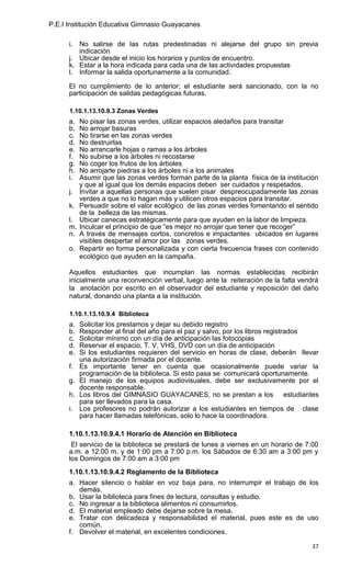 P.E.I Institución Educativa Gimnasio Guayacanes

      i. No salirse de las rutas predestinadas ni alejarse del grupo sin previa
         indicación
      j. Ubicar desde el inicio los horarios y puntos de encuentro.
      k. Estar a la hora indicada para cada una de las actividades propuestas
      l. Informar la salida oportunamente a la comunidad.

      El no cumplimiento de lo anterior; el estudiante será sancionado, con la no
      participación de salidas pedagógicas futuras.

      1.10.1.13.10.9.3 Zonas Verdes
      a.   No pisar las zonas verdes, utilizar espacios aledaños para transitar
      b.   No arrojar basuras
      c.   No tirarse en las zonas verdes
      d.   No destruirlas
      e.   No arrancarle hojas o ramas a los árboles
      f.   No subirse a los árboles ni recostarse
      g.   No coger los frutos de los árboles
      h.   No arrojarle piedras a los árboles ni a los animales
      i.   Asumir que las zonas verdes forman parte de la planta física de la institución
           y que al igual que los demás espacios deben ser cuidados y respetados.
      j.   Invitar a aquellas personas que suelen pisar despreocupadamente las zonas
           verdes a que no lo hagan más y utilicen otros espacios para transitar.
      k.   Persuadir sobre el valor ecológico de las zonas verdes fomentando el sentido
           de la belleza de las mismas.
      l.   Ubicar canecas estratégicamente para que ayuden en la labor de limpieza.
      m.   Inculcar el principio de que “es mejor no arrojar que tener que recoger”
      n.   A través de mensajes cortos, concretos e impactantes ubicados en lugares
           visibles despertar el amor por las zonas verdes.
      o.   Repartir en forma personalizada y con cierta frecuencia frases con contenido
           ecológico que ayuden en la campaña.

      Aquellos estudiantes que incumplan las normas establecidas recibirán
      inicialmente una reconvención verbal, luego ante la reiteración de la falta vendrá
      la anotación por escrito en el observador del estudiante y reposición del daño
      natural, donando una planta a la institución.

      1.10.1.13.10.9.4 Biblioteca
      a. Solicitar los prestamos y dejar su debido registro
      b. Responder al final del año para el paz y salvo, por los libros registrados
      c. Solicitar mínimo con un día de anticipación las fotocopias
      d. Reservar el espacio, T. V, VHS, DVD con un día de anticipación
      e. Si los estudiantes requieren del servicio en horas de clase, deberán llevar
         una autorización firmada por el docente.
      f. Es importante tener en cuenta que ocasionalmente puede variar la
         programación de la biblioteca. Si esto pasa se comunicará oportunamente.
      g. El manejo de los equipos audiovisuales, debe ser exclusivamente por el
         docente responsable.
      h. Los libros del GIMNASIO GUAYACANES, no se prestan a los estudiantes
         para ser llevados para la casa.
      i. Los profesores no podrán autorizar a los estudiantes en tiempos de clase
         para hacer llamadas telefónicas, solo lo hace la coordinadora.

      1.10.1.13.10.9.4.1 Horario de Atención en Biblioteca
       El servicio de la biblioteca se prestará de lunes a viernes en un horario de 7:00
      a.m. a 12:00 m. y de 1:00 pm a 7:00 p.m. los Sábados de 6:30 am a 3:00 pm y
      los Domingos de 7:00 am a 3:00 pm
      1.10.1.13.10.9.4.2 Reglamento de la Biblioteca
      a. Hacer silencio o hablar en voz baja para, no interrumpir el trabajo de los
         demás.
      b. Usar la biblioteca para fines de lectura, consultas y estudio.
      c. No ingresar a la biblioteca alimentos ni consumirlos.
      d. El material empleado debe dejarse sobre la mesa.
      e. Tratar con delicadeza y responsabilidad el material, pues este es de uso
         común.
      f. Devolver el material, en excelentes condiciones.

                                                                                      37
 