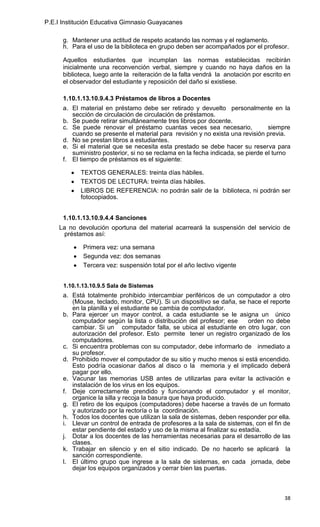 P.E.I Institución Educativa Gimnasio Guayacanes

      g. Mantener una actitud de respeto acatando las normas y el reglamento.
      h. Para el uso de la biblioteca en grupo deben ser acompañados por el profesor.

      Aquellos estudiantes que incumplan las normas establecidas recibirán
      inicialmente una reconvención verbal, siempre y cuando no haya daños en la
      biblioteca, luego ante la reiteración de la falta vendrá la anotación por escrito en
      el observador del estudiante y reposición del daño si existiese.

      1.10.1.13.10.9.4.3 Préstamos de libros a Docentes
      a. El material en préstamo debe ser retirado y devuelto personalmente en la
         sección de circulación de circulación de préstamos.
      b. Se puede retirar simultáneamente tres libros por docente.
      c. Se puede renovar el préstamo cuantas veces sea necesario,               siempre
         cuando se presente el material para revisión y no exista una revisión previa.
      d. No se prestan libros a estudiantes.
      e. Si el material que se necesita esta prestado se debe hacer su reserva para
         suministro posterior, si no se reclama en la fecha indicada, se pierde el turno
      f. El tiempo de préstamos es el siguiente:

            TEXTOS GENERALES: treinta días hábiles.
            TEXTOS DE LECTURA: treinta días hábiles.
            LIBROS DE REFERENCIA: no podrán salir de la biblioteca, ni podrán ser
            fotocopiados.


      1.10.1.13.10.9.4.4 Sanciones
    La no devolución oportuna del material acarreará la suspensión del servicio de
      préstamos así:

             Primera vez: una semana
             Segunda vez: dos semanas
             Tercera vez: suspensión total por el año lectivo vigente


      1.10.1.13.10.9.5 Sala de Sistemas
      a. Está totalmente prohibido intercambiar periféricos de un computador a otro
         (Mouse, teclado, monitor, CPU). Si un dispositivo se daña, se hace el reporte
         en la planilla y el estudiante se cambia de computador.
      b. Para ejercer un mayor control, a cada estudiante se le asigna un único
         computador según la lista o distribución del profesor; ese      orden no debe
         cambiar. Si un computador falla, se ubica al estudiante en otro lugar, con
         autorización del profesor. Esto permite tener un registro organizado de los
         computadores.
      c. Si encuentra problemas con su computador, debe informarlo de inmediato a
         su profesor.
      d. Prohibido mover el computador de su sitio y mucho menos si está encendido.
         Esto podría ocasionar daños al disco o la memoria y el implicado deberá
         pagar por ello.
      e. Vacunar las memorias USB antes de utilizarlas para evitar la activación e
         instalación de los virus en los equipos.
      f. Deje correctamente prendido y funcionando el computador y el monitor,
         organice la silla y recoja la basura que haya producido.
      g. El retiro de los equipos (computadores) debe hacerse a través de un formato
         y autorizado por la rectoría o la coordinación.
      h. Todos los docentes que utilizan la sala de sistemas, deben responder por ella.
      i. Llevar un control de entrada de profesores a la sala de sistemas, con el fin de
         estar pendiente del estado y uso de la misma al finalizar su estadía.
      j. Dotar a los docentes de las herramientas necesarias para el desarrollo de las
         clases.
      k. Trabajar en silencio y en el sitio indicado. De no hacerlo se aplicará la
         sanción correspondiente.
      l. El último grupo que ingrese a la sala de sistemas, en cada jornada, debe
         dejar los equipos organizados y cerrar bien las puertas.



                                                                                       38
 