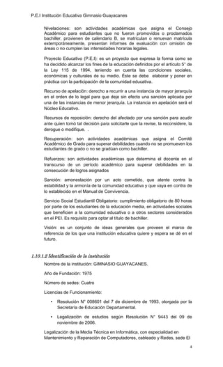 P.E.I Institución Educativa Gimnasio Guayacanes

      Nivelaciones: son actividades académicas que asigna el Consejo
      Académico para estudiantes que no fueron promovidos o proclamados
      bachiller, provienen de calendario B, se matriculan o renuevan matrícula
      extemporáneamente, presentan informes de evaluación con omisión de
      áreas o no cumplen las intensidades horarias legales.

      Proyecto Educativo (P.E.I): es un proyecto que expresa la forma como se
      ha decidido alcanzar los fines de la educación definidos por el artículo 5° de
      la Ley 115 de 1994, teniendo en cuenta las condiciones sociales,
      económicas y culturales de su medio. Éste se debe elaborar y poner en
      práctica con la participación de la comunidad educativa.

      Recurso de apelación: derecho a recurrir a una instancia de mayor jerarquía
      en el orden de lo legal para que deje sin efecto una sanción aplicada por
      una de las instancias de menor jerarquía. La instancia en apelación será el
      Núcleo Educativo.

      Recursos de reposición: derecho del afectado por una sanción para acudir
      ante quien tomó tal decisión para solicitarle que la revise, la reconsidere, la
      derogue o modifique. .

      Recuperación: son actividades académicas que asigna el Comité
      Académico de Grado para superar debilidades cuando no se promueven los
      estudiantes de grado o no se gradúan como bachiller.

      Refuerzos: son actividades académicas que determina el docente en el
      transcurso de un período académico para superar debilidades en la
      consecución de logros asignados

      Sanción: amonestación por un acto cometido, que atente contra la
      estabilidad y la armonía de la comunidad educativa y que vaya en contra de
      lo establecido en el Manual de Convivencia.

      Servicio Social Estudiantil Obligatorio: cumplimiento obligatorio de 80 horas
      por parte de los estudiantes de la educación media, en actividades sociales
      que beneficien a la comunidad educativa o a otros sectores considerados
      en el PEI. Es requisito para optar al título de bachiller.

      Visión: es un conjunto de ideas generales que proveen el marco de
      referencia de los que una institución educativa quiere y espera se dé en el
      futuro.


1.10.1.2 Identificación de la institución
      Nombre de la institución: GIMNASIO GUAYACANES.

      Año de Fundación: 1975

      Número de sedes: Cuatro

      Licencias de Funcionamiento:

          •   Resolución N° 008601 del 7 de diciembre de 1993, otorgada por la
              Secretaría de Educación Departamental.

          •   Legalización de estudios según Resolución N° 9443 del 09 de
              noviembre de 2006.

      Legalización de la Media Técnica en Informática, con especialidad en
      Mantenimiento y Reparación de Computadores, cableado y Redes, sede El

                                                                                   4
 
