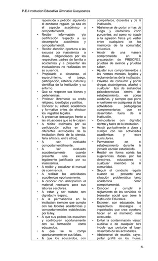 P.E.I Institución Educativa Gimnasio Guayacanes


              reposición y petición siguiendo            compañeros, docentes y de la
              el conducto regular, ya sea en             institución.
              el    aspecto       académico      o   •   Abstenerse de portar armas de
              comportamental.                            fuego y elementos corto
          •   Recibir        información       y/o       punzantes; así como no acudir
              certificación respecto a su                a la agresión física y/o verbal
              desempeño           académico      y       entre     cualquiera      de     los
              comportamental.                            miembros de la comunidad
          •   Recibir atención oportuna a las            educativa.
              excusas por inasistencia           a   •   Asistir     de     una      manera
              clase,     diligenciados por los           comprometida            en         la
              respectivos padres de familia o            preparación de PREICFES,
              acudientes y a presentar las               pruebas de avance y pruebas
              evaluaciones no realizadas en              saber.
              su ausencia.                           •   Ajustar sus comportamientos a
          •   Propiciarle el descanso, el                las normas morales, legales y
              esparcimiento,         el    juego,        reglamentarias de la institución.
              participación, estética, cultural y    •   Privarse de consumir y portar
              científica de la institución y su          drogas alucinógenas, alcohol o
              entorno.                                   cualquier tipo de sustancias
          •   Que se respeten sus bienes y               psicodepresivas dentro del
              pertenencias.                              establecimiento,       en     zonas
          •   Profesar libremente su credo               aledañas, y siempre que porte
              religioso, ideológico y político.          el uniforme en cualquiera de las
          •   Conocer su estado académico                actividades           pedagógicas
              y formativo antes de efectuar              complementarias         que       se
              los registros legales.                     desarrollan      fuera     de      la
          •   A presentar descargos frente a             Institución.
              las situaciones que se le culpen       •   Comportarse        con     dignidad
          •   A recibir estímulos por su                 dentro y fuera de la Institución.
              participación activa en las            •   Asistir puntualmente a clase y
              diferentes actividades de la               cumplir con las actividades
              institución (feria de la ciencia,          académicas            y        extra
              feria artística, entre otros).             curriculares.
          •   A            ser          evaluado     •   Permanecer             en          el
              comportamentalmente.                       establecimiento       durante      la
          •   A            ser          evaluado         jornada escolar establecida.
              académicamente              cuando     •   Recibir en forma cortés las
              presente          una       excusa         sugerencias dadas por las
              legalmente justificada por su              directivas,      educadores         o
              inasistencia.                              cualquier miembro de la
          •   A recibir y socializar el manual           comunidad.
              de convivencia.                        •   Seguir el conducto regular
          •   A realizar las actividades                 cuando se           presente una
              académicas oportunamente.                  situación problemática tanto
          •   A conocer con anticipación el              académica                     como
              material necesario para sus                comportamental.
              labores escolares.                     •   Conocer        y     cumplir       el
          •   A tratar y ser tratado con                 reglamento de los servicios de
              dignidad y respeto.                        bienestar social que tiene la
          •   A la permanencia en la                     Institución Educativa.
              institución siempre que cumpla         •   Exponer, con educación, los
              con las labores académicas y               respectivos       descargos         e
              comportamentales establecidas              inquietudes que crea oportuno
              por la ley.                                hacer en el momento más
          •   A que sus padres los escuchen              adecuado.
              y contribuyan oportunamente            •   Evitar la contaminación visual,
              con su formación               como        auditiva o de cualquier otra
              educandos.                                 índole que perturbe el buen
          •   A      que       se    le    corrija       desarrollo de las actividades.
              oportunamente en sus faltas.           •   Abstenerse de escribir, rayar,
          •   A que los educandos, con                   pintar grafiti en los muros,

                                                                                             41
 