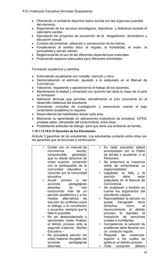 P.E.I Institución Educativa Gimnasio Guayacanes


         Ofreciendo un ambiente deportivo lúdico acorde con las urgencias juveniles
         del momento.
         Disponiendo de los recursos tecnológicos, deportivos y didácticos durante el
         calendario escolar.
         Ejecutando los proyectos de prevención de la drogadicción, alcoholismo y
         educación sexual.
         Cuidado del ambiente, utilización y conservación de los bienes
         Fortaleciendo el sentido ético: el respeto, la honestidad, el orden, la
         puntualidad y demás valores.
         Reglamentando el uso de las diferentes dependencias materiales
         Propiciando espacios adecuados para diferentes actividades.


      Formación académica y científica

         Estimulando anualmente con medalla, mención y otros.
         Democratizando el estímulo, ajustado a lo estipulado en el Manual de
         Convivencia
         Valorando, respetando y agradeciendo el trabajo de los docentes.
         Manteniendo la lealtad y sinceridad con quienes han dado lo mejor de sí para
         su formación
         Aplicando técnicas que permitan retroalimentar el acto consciente en el
         desarrollo intelectual del estudiante.
         Orientando consultas de investigación y asesorando cuando el bajo
         rendimiento académico lo requiera
         Desarrollando las habilidades desde cada área.
         Motivando su aprendizaje en aplicaciones evaluativos de procesos: ICFES,
         pruebas saber, olimpiadas del conocimiento, entre otras.
         Posibilitando actitudes de diálogo para que reine una ambiente de familia.
      1.10.1.13.10.9.13 Garantías de los Estudiantes
      Artículo 3 garantías de los estudiantes. Los estudiantes contarán entre otras con
      las garantías que se enuncian a continuación:

             •   Contar con un manual de               •   En cada actuación estará
                 convivencia           escrito,            acompañado por el Padre
                 comprensible, garantista,                 de familia o acudiente, o el
                 que no afecte derechos de                 Personero.
                 orden superior, construido            •   Se presumirá la inocencia
                 con la participación de la                antes de comprobarse su
                 comunidad educativa y                     responsabilidad
                 conocido por la comunidad             •   Legalidad: la falta y la
                 educativa                                 sanción       debe      estar
             •   Acudir primero a las                      estipulada en el Manual de
                 acciones          pedagógicas             Convivencia.
                 descritas         (si     han         •   Se analizarán y tendrán en
                 transcurrido más de un                    cuenta los argumentos del
                 período académico) y a los                estudiante culpado.
                 medios alternativos de                •   Razonabilidad: la sanción no
                 solución de conflictos como               puede     transgredir   otros
                 el diálogo y la conciliación              derechos,       como       el
                 o acuerdos, siempre que la                reconocimiento al debido
                 falta lo posibilite.                      proceso, la dignidad, la
             •   No ser desescolarizado o                  imposición de sanciones
                 sancionado hasta finalizar                crueles o humillantes
                 el debido proceso ante la             •   Competencia: la solución de
                 segunda instancia –Núcleo                 problemas debe llevarse con
                 Educativo –                               un conducto regular.
             •   No procederá sanción sin              •   Respetar las instancias:
                 antes haberse otorgado las                lugares a los cuales se
                 acciones          pedagógicas             apela en el debido proceso.
                 descritas.                            •   Toda     actuación    deberá
                                                                                       43
 