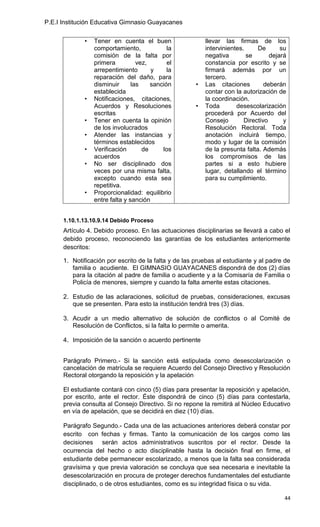P.E.I Institución Educativa Gimnasio Guayacanes


             •   Tener en cuenta el buen                   llevar las firmas de los
                 comportamiento,             la            intervinientes.     De       su
                 comisión de la falta por                  negativa        se       dejará
                 primera          vez,       el            constancia por escrito y se
                 arrepentimiento       y     la            firmará además por un
                 reparación del daño, para                 tercero.
                 disminuir      las    sanción         •   Las citaciones         deberán
                 establecida                               contar con la autorización de
             •   Notificaciones, citaciones,               la coordinación.
                 Acuerdos y Resoluciones               •   Toda        desescolarización
                 escritas                                  procederá por Acuerdo del
             •   Tener en cuenta la opinión                Consejo        Directivo      y
                 de los involucrados                       Resolución Rectoral. Toda
             •   Atender las instancias y                  anotación incluirá tiempo,
                 términos establecidos                     modo y lugar de la comisión
             •   Verificación       de     los             de la presunta falta. Además
                 acuerdos                                  los compromisos de las
             •   No ser disciplinado dos                   partes si a esto hubiere
                 veces por una misma falta,                lugar, detallando el término
                 excepto cuando esta sea                   para su cumplimiento.
                 repetitiva.
             •   Proporcionalidad: equilibrio
                 entre falta y sanción


      1.10.1.13.10.9.14 Debido Proceso
      Artículo 4. Debido proceso. En las actuaciones disciplinarias se llevará a cabo el
      debido proceso, reconociendo las garantías de los estudiantes anteriormente
      descritos:

      1. Notificación por escrito de la falta y de las pruebas al estudiante y al padre de
         familia o acudiente. El GIMNASIO GUAYACANES dispondrá de dos (2) días
         para la citación al padre de familia o acudiente y a la Comisaría de Familia o
         Policía de menores, siempre y cuando la falta amerite estas citaciones.

      2. Estudio de las aclaraciones, solicitud de pruebas, consideraciones, excusas
         que se presenten. Para esto la institución tendrá tres (3) días.

      3. Acudir a un medio alternativo de solución de conflictos o al Comité de
         Resolución de Conflictos, si la falta lo permite o amerita.

      4. Imposición de la sanción o acuerdo pertinente


      Parágrafo Primero.- Si la sanción está estipulada como desescolarización o
      cancelación de matrícula se requiere Acuerdo del Consejo Directivo y Resolución
      Rectoral otorgando la reposición y la apelación

      El estudiante contará con cinco (5) días para presentar la reposición y apelación,
      por escrito, ante el rector. Éste dispondrá de cinco (5) días para contestarla,
      previa consulta al Consejo Directivo. Si no repone la remitirá al Núcleo Educativo
      en vía de apelación, que se decidirá en diez (10) días.

      Parágrafo Segundo.- Cada una de las actuaciones anteriores deberá constar por
      escrito con fechas y firmas. Tanto la comunicación de los cargos como las
      decisiones serán actos administrativos suscritos por el rector. Desde la
      ocurrencia del hecho o acto disciplinable hasta la decisión final en firme, el
      estudiante debe permanecer escolarizado, a menos que la falta sea considerada
      gravísima y que previa valoración se concluya que sea necesaria e inevitable la
      desescolarización en procura de proteger derechos fundamentales del estudiante
      disciplinado, o de otros estudiantes, como es su integridad física o su vida.

                                                                                         44
 