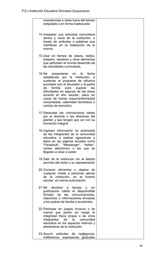 P.E.I Institución Educativa Gimnasio Guayacanes


              inasistencias a clase fuera del tiempo
              estipulado o en forma inadecuada


           14. Irrespetar una actividad comunitaria
               dentro y fuera de la institución, a
               través de actitudes o palabras que
               interfieran en la realización de la
               misma.

           15. Usar en tiempo de clases, radios,
               beepers, celulares y otros elementos
               que perturben el normal desarrollo de
               las actividades curriculares.

           16. No presentarse en la fecha
               establecida por la institución, a
               sustentar el programa de refuerzo
               acordado con el educador y el padre
               de     familia  para   superar    las
               dificultades en algunas de las áreas
               durante el año escolar, salvo en
               casos de fuerza mayor(enfermedad
               comprobada, calamidad doméstica o
               cambio de domicilio)

           17. Desacatar las orientaciones dadas
               por el docente o las directivas del
               plantel, y que tengan que ver con su
               formación integral.

           18. Ingresar información no autorizada
               de los integrantes de la comunidad
               educativa o realizar agresiones a
               éstos en las páginas sociales como
               “Facebook”, “Messenger”, “twitter”,
               correo electrónico o las que se
               llegaren a crear o existir.

           19. Salir de la institución sin el debido
               permiso del rector o su representante

           20. Comprar alimentos u objetos de
               cualquier índole a personas ajenas
               de la institución, en el horario
               escolar, sin previa autorización.

           21. No devolver a tiempo y sin
               justificación válida el desprendible
               firmado de las comunicaciones,
               citaciones o informaciones enviadas
               a los padres de familia o acudientes.

           22. Participar en juegos bruscos o de
               manos que ponen en riesgo la
               integridad física propia o de otros
               integrantes     de    la    comunidad
               educativa en los espacios internos y
               alrededores de la institución.

           23. Asumir actitudes de negligencia,
               indiferencia, expresiones gestuales

                                                       46
 