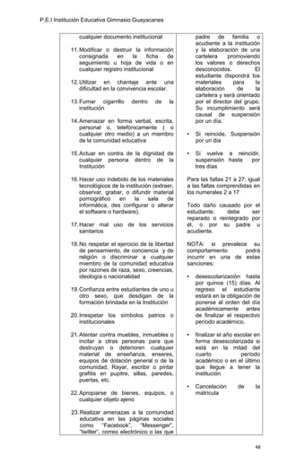 P.E.I Institución Educativa Gimnasio Guayacanes


              cualquier documento institucional               padre de familia o
                                                              acudiente a la institución
           11. Modificar o destruir la información            y la elaboración de una
               consignada      en     la    ficha de          cartelera    promoviendo
               seguimiento u hoja de vida o en                los valores o derechos
               cualquier registro institucional               desconocidos.           El
                                                              estudiante dispondrá los
           12. Utilizar en chantaje ante una                  materiales      para     la
               dificultad en la convivencia escolar.          elaboración      de      la
                                                              cartelera y será orientado
           13. Fumar cigarrillo      dentro    de    la       por el director del grupo.
               institución                                    Su incumplimiento será
                                                              causal de suspensión
           14. Amenazar en forma verbal, escrita,             por un día.
               personal o, telefónicamente ( o
               cualquier otro medio) a un miembro         •   Si reincide, Suspensión
               de la comunidad educativa                      por un día

           15. Actuar en contra de la dignidad de         •   Si vuelve a reincidir,
               cualquier persona dentro de la                 suspensión hasta  por
               Institución                                    tres días

           16. Hacer uso indebido de los materiales       Para las faltas 21 a 27: igual
               tecnológicos de la institución (extraer,   a las faltas comprendidas en
               observar, grabar, o difundir material      los numerales 2 a 17
               pornográfico    en     la    sala    de
               informática, des configurar o alterar      Todo daño causado por el
               el software o hardware).                   estudiante,   debe     ser
                                                          reparado o reintegrado por
           17. Hacer mal uso de los servicios             él, o por su padre u
               sanitarios                                 acudiente.

           18. No respetar el ejercicio de la libertad    NOTA: si prevalece su
               de pensamiento, de conciencia y de         comportamiento     podrá
               religión o discriminar a cualquier         incurrir en una de estas
               miembro de la comunidad educativa          sanciones:
               por razones de raza, sexo, creencias,
               ideología o nacionalidad                   •   desescolarización hasta
                                                              por quince (15) días. Al
           19. Confianza entre estudiantes de uno u           regreso el estudiante
               otro sexo, que desdigan de la                  estará en la obligación de
               formación brindada en la Institución           ponerse al orden del día
                                                              académicamente antes
           20. Irrespetar los símbolos patrios o              de finalizar el respectivo
               institucionales                                período académico.

           21. Atentar contra muebles, inmuebles o        •   finalizar el año escolar en
               incitar a otras personas para que              forma desescolarizada si
               destruyan o deterioren cualquier               está en la mitad del
               material de enseñanza, enseres,                cuarto             período
               equipos de dotación general o de la            académico o en el último
               comunidad. Rayar, escribir o pintar            que llegue a tener la
               grafitis en pupitre, sillas, paredes,          institución
               puertas, etc.
                                                          •   Cancelación      de      la
           22. Apropiarse de bienes, equipos, o               matrícula
               cualquier objeto ajeno

           23. Realizar amenazas a la comunidad
               educativa en las páginas sociales
               como       “Facebook”,    “Messenger”,
               “twitter”, correo electrónico o las que

                                                                                       48
 