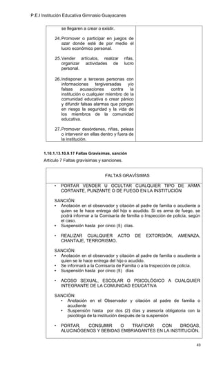 P.E.I Institución Educativa Gimnasio Guayacanes


               se llegaren a crear o existir.

           24. Promover o participar en juegos de
               azar donde esté de por medio el
               lucro económico personal.

           25. Vender artículos, realizar         rifas,
               organizar actividades de           lucro
               personal.

           26. Indisponer a terceras personas con
               informaciones      tergiversadas   y/o
               falsas     acusaciones      contra  la
               institución o cualquier miembro de la
               comunidad educativa o crear pánico
               y difundir falsas alarmas que pongan
               en riesgo la seguridad y la vida de
               los miembros de la comunidad
               educativa.

           27. Promover desórdenes, riñas, peleas
               o intervenir en ellas dentro y fuera de
               la institución.


      1.10.1.13.10.9.17 Faltas Gravísimas, sanción
      Artículo 7 Faltas gravísimas y sanciones.


                                       FALTAS GRAVÍSIMAS

           •   PORTAR VENDER U OCULTAR CUALQUIER TIPO DE ARMA
               CORTANTE, PUNZANTE O DE FUEGO EN LA INSTITUCIÓN

           SANCIÓN:
           • Anotación en el observador y citación al padre de familia o acudiente a
             quien se le hace entrega del hijo o acudido. Si es arma de fuego, se
             podrá informar a la Comisaría de familia o Inspección de policía, según
             el caso.
           • Suspensión hasta por cinco (5) días.

           •   REALIZAR CUALQUIER ACTO                     DE   EXTORSIÓN,   AMENAZA,
               CHANTAJE, TERRORISMO.

           SANCIÓN:
           • Anotación en el observador y citación al padre de familia o acudiente a
             quien se le hace entrega del hijo o acudido.
           • Se informará a la Comisaría de Familia o a la Inspección de policía.
           • Suspensión hasta por cinco (5) días

           •   ACOSO SEXUAL, ESCOLAR O PSICOLÓGICO A CUALQUIER
               INTEGRANTE DE LA COMUNIDAD EDUCATIVA

           SANCIÓN:
             • Anotación en el Observador y citación al padre de familia o
                acudiente
             • Suspensión hasta por dos (2) días y asesoría obligatoria con la
                psicóloga de la institución después de la suspensión

           •   PORTAR,   CONSUMIR    O    TRAFICAR   CON     DROGAS,
               ALUCINÓGENOS Y BEBIDAS EMBRIAGANTES EN LA INSTITUCIÓN.


                                                                                   49
 