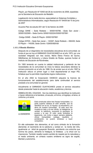 P.E.I Institución Educativa Gimnasio Guayacanes

      Playón, por Resolución N°10400 del 26 de noviembre de 2008, expedidas
      por la Secretaría de Educación de Medellín

      Legalización de la media técnica, especialidad en Sistemas Contables y
      Administrativos Informatizados, según Resolución N° 04439 del 15 de junio
      de 2007

      Acuerdo Plan de estudio 001 del 12 de febrero de 2009

      Código DANE – Sede Robledo – 30500100786, –Sede San Javier -
      305001022569 – Sede Centro 305001022224/305001007861

       Código DANE – Sede El Playón- 305001007861

      Código ICFES – Sede San Javier – 145367, Sede Robledo – 082438, Sede
      El Playón – 145359, Sede Centro 132605/082438

1.10.1.3 Reseña Histórica
      Después de un diagnóstico de necesidades educativas de la comunidad, se
      funda el que es hoy el GIMNASIO GUAYACANES en el año 1975, por una
      sociedad integrada con tres socios, María Elena Franco de Quirzo,
      SilbilGaines de Echeverry y Liliana Giraldo de Rodas, quienes fundan el
      instituto de Educación de Rondinelas.

      En 1993 teniendo en cuenta la calidad institucional y partiendo de las
      necesidades de la comunidad se inicia la básica secundaria dándose la
      primera promoción en el año de 1998. Es de anotar que en el año 1997 la
      institución obtuvo el primer lugar a nivel departamental al mejor PEI,
      fortaleza que ha permitido importantes logros instituciones.

      En el año 2002 la Corporación CEDECO adquiere la licencia de
      funcionamiento del establecimiento para darle continuidad al servicio
      prestado a la comunidad en general.

      Actualmente el GIMNASIO GUAYACANES presta el servicio educativo
      desde preescolar hasta la educación media, académica y técnica.

      SÍMBOLOS DEL COLEGIO. Son los distintivos que identifican la institución
      y hacen referencia a la bandera, el escudo, el himno, el logotipo, el lema, el
      uniforme y el carné.

                            Está construida sobre tres franjas horizontales. La
                            parte superior destaca el color amarillo, que se
                            identifica con la luz, la riqueza, el entusiasmo y el
                            alivio de nuestra comunidad. El color azul nos
                            muestra el cielo y el mar infinito, la inteligencia, la
                            verdad, la sabiduría, evocando la grandeza, la
      LA BANDERA            pureza y la paz. El color verde simboliza la
                            esperanza, nos invita a seguir siempre adelante,
                            ofrece     tranquilidad,     sosiego,   equilibrio    y
                            ponderación, es juvenil, amistoso y buen
                            compañero.

      En ella sobresalen dos elementos, el sol como símbolo de la formación
      elemental, el nacimiento de la sabiduría y verdad en la mente del niño,
      igualmente un árbol de guayacán florecido, asimilando una antorcha que
      ilumina los pasos, alimenta la hidalguía, la fortaleza y la virtud con su
      imponencia. También resalta nuestro sentido de respeto por la naturaleza y
      el medio ambiente, en síntesis nuestro emblema es signo de orgullo,
      libertad y autonomía.


                                                                                      5
 