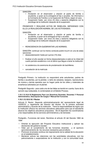 P.E.I Institución Educativa Gimnasio Guayacanes


            SANCIÓN:
              • Anotación en el observador y citación al padre de familia o
                 acudiente, a quien se le entregará el hijo o acudido. Se informará a
                 la Comisaría de Familia o a la Inspección de Policía, según el caso.
              • Suspensión hasta por cinco (5) días y asesoría obligatoria con la
                 psicóloga de la institución después de la suspensión

            PROMOVER Y REALIZAR ACTOS DE REBELDÍA, IMPIDIENDO CON
            ELLO LA REALIZACIÓN NORMAL DE LAS ACTIVIDADES.

            SANCIÓN:
              • Anotación en el observador y citación al padre de familia o
                 acudiente, a quien se le entregará el hijo o acudido.
              • Suspensión hasta por cinco (5) días y asesoría obligatoria con la
                 psicóloga de la institución después de la suspensión


            •   REINCIDENCIA EN QUEBRANTAR LAS NORMAS.

            SANCIÓN: continuar con la misma conducta podrá incurrir en una de estas
            sanciones:
            • desescolarización hasta por quince (15) días

            •   finalizar el año escolar en forma desescolarizada si está en la mitad del
                cuarto período académico o en el último que llegue a tener la institución

            •   no asistencia a la ceremonia de proclamación de bachilleres.

            •   cancelación de la matrícula



      Parágrafo Primero.- la institución no responderá ante estudiantes, padres de
      familia o acudientes, por la pérdida o daño de celulares, beepers, reproductores
      de música y demás aparatos que no hagan parte de los útiles y materiales de
      enseñanza solicitados por el plantel.

      Parágrafo Segundo.- para cada una de las faltas se tendrá en cuenta, fuera de la
      sanción aquí estipulada, lo contemplado en el Debido Proceso.

      1.10.1.13.10.9.18 Reglamento Para Los Directivos Docentes, Docentes Y Personal
      Administrativo. Descripción De Cargos Y Manual De Funciones
      1.10.1.13.10.9.18.1 Rector
      Artículo 8. Rector. Depende administrativamente del representante legal de
      CEDECO, y, legalmente del Director del Núcleo. Es la primera autoridad
      administrativa y docente de la institución. Tiene la responsabilidad de lograr que
      la Institución ofrezca los servicios educativos adecuados para que el estudiante
      alcance los objetivos educativos propuestos. De él dependen los coordinadores
      y los responsables de los servicios administrativos y de bienestar.

      Parágrafo.- Funciones del rector. Remitirse al artículo 25 del Decreto 1860 de
      1994
       •   Orientar la ejecución del Proyecto Educativo Institucional y aplican las
           decisiones del gobierno escolar;
       •   Velar por el cumplimiento de las funciones docentes y el oportuno
           aprovisionamiento de los recursos necesarios para el efecto;
       •   Promover el proceso continuo de mejoramiento de la calidad de la educación
           en el establecimiento;
       •   Mantener activos las relaciones con las autoridades educativas, con los
           patrocinadores o auspiciadores de la institución y con la comunidad local,

                                                                                       50
 