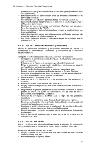 P.E.I Institución Educativa Gimnasio Guayacanes

           para el continuo progreso académico de la institución y el mejoramiento de la
           vida comunitaria;
       •   Establecer canales de comunicación entre los diferentes estamentos de la
           comunidad educativa;
       •   Orientar el proceso educativo con la asistencia del Consejo Académico;
       •   Ejercer las funciones disciplinarias que le atribuyen la ley, los reglamentos y
           el Manual de Convivencia;
       •   Identifican las nuevas tendencias, aspiraciones e influencias para canalizar a
           favor del mejoramiento del P.E.I.A.
       •   Promover actividades de beneficio social que vinculan al establecimiento con
           la comunidad local;
       •   Aplicar las disposiciones que se expidan por parte del Estado, atinentes a la
           prestación del servicio público educativo, y
       •   Las demás funciones, afines o complementarias con las anteriores, que le
           atribuyen el P.E.I.

      1.10.1.13.10.9.18.2 Coordinador Académico y Disciplinario
      Artículo 9 coordinador académico y disciplinario. Depende del Rector. Le
      corresponde la administración académica y disciplinaria de la Institución
      educativa asignada.

      Parágrafo.- Son funciones del Coordinador Académico y Disciplinario:
      • Participar en el Comité Académico, Curricular e Institucional y en los demás
         que sea requerido.
      • Colaborar con el Rector en la planeación y evaluación Institucional
      • Dirigir la planeación y programación académica y disciplinaria de acuerdo
         con los objetivos y criterios curriculares.
      • Cumplir con las funciones asignadas al rector, en ausencia de este.
      • Presidir los órganos del Gobierno Escolar, excepto el Consejo Directivo
      • Organizar a los docentes por áreas de acuerdo con las normas vigentes y
         coordinar sus acciones para el logro de los objetivos.
      • Mantener aseado su lugar de trabajo
      • Coordinar la acción académica con la administración del estudiante y
         docentes.
      • Establecer canales y mecanismos de comunicación.
      • Dirigir y supervisar la ejecución y evaluación de las actividades académicas y
         disciplinarias.
      • Programar la asignación académica de los docentes y elaborar el horario
         general de clases del plantel en colaboración con los jefes de área y
         presentarlos al Rector para su aprobación.
      • Fomentar la investigación científica para el logro de los propósitos
         educativos.
      • Administrar el personal a su cargo de acuerdo con las normas vigentes.
      • Rendir, periódicamente, informe al Rector de la institución educativa, sobre el
         resultado de las actividades académicas.
      • Coordinar la acción educativa, con la colaboración del servicio de bienestar
         estudiantil y demás estamentos de la comunidad educativa.
      • Llevar los registros y controles necesarios para la administración de docentes
         y educandos.
      • Cumplir las demás funciones que le sean asignadas de acuerdo con la
         naturaleza del cargo.

      1.10.1.13.10.9.18.3 Jefe de Área
      Artículo 10 Jefe de área. Depende del Coordinador Académico. Es responsable
      de lograr eficiencia en el desarrollo de los procesos curriculares de su área.

      Parágrafo.- Son funciones del Jefe de Área:
      • Dirigir y organizar las actividades conforme a los criterios establecidos en el
         ámbito curricular y de área.
      • Mantener aseado su lugar de trabajo

                                                                                       51
 