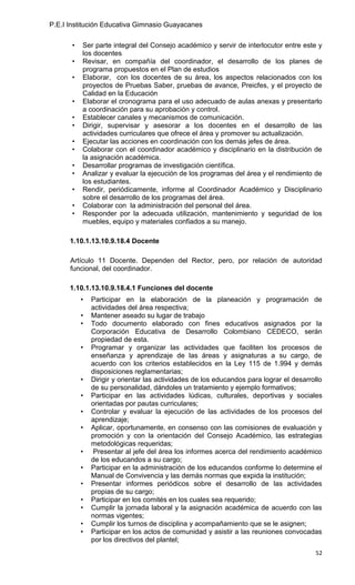 P.E.I Institución Educativa Gimnasio Guayacanes

       •   Ser parte integral del Consejo académico y servir de interlocutor entre este y
           los docentes
       •   Revisar, en compañía del coordinador, el desarrollo de los planes de
           programa propuestos en el Plan de estudios
       •   Elaborar, con los docentes de su área, los aspectos relacionados con los
           proyectos de Pruebas Saber, pruebas de avance, Preicfes, y el proyecto de
           Calidad en la Educación
       •   Elaborar el cronograma para el uso adecuado de aulas anexas y presentarlo
           a coordinación para su aprobación y control.
       •   Establecer canales y mecanismos de comunicación.
       •   Dirigir, supervisar y asesorar a los docentes en el desarrollo de las
           actividades curriculares que ofrece el área y promover su actualización.
       •   Ejecutar las acciones en coordinación con los demás jefes de área.
       •   Colaborar con el coordinador académico y disciplinario en la distribución de
           la asignación académica.
       •   Desarrollar programas de investigación científica.
       •   Analizar y evaluar la ejecución de los programas del área y el rendimiento de
           los estudiantes.
       •   Rendir, periódicamente, informe al Coordinador Académico y Disciplinario
           sobre el desarrollo de los programas del área.
       •   Colaborar con la administración del personal del área.
       •   Responder por la adecuada utilización, mantenimiento y seguridad de los
           muebles, equipo y materiales confiados a su manejo.

      1.10.1.13.10.9.18.4 Docente

      Artículo 11 Docente. Dependen del Rector, pero, por relación de autoridad
      funcional, del coordinador.

      1.10.1.13.10.9.18.4.1 Funciones del docente
           •   Participar en la elaboración de la planeación y programación de
               actividades del área respectiva;
           •   Mantener aseado su lugar de trabajo
           •   Todo documento elaborado con fines educativos asignados por la
               Corporación Educativa de Desarrollo Colombiano CEDECO, serán
               propiedad de esta.
           •   Programar y organizar las actividades que faciliten los procesos de
               enseñanza y aprendizaje de las áreas y asignaturas a su cargo, de
               acuerdo con los criterios establecidos en la Ley 115 de 1.994 y demás
               disposiciones reglamentarias;
           •   Dirigir y orientar las actividades de los educandos para lograr el desarrollo
               de su personalidad, dándoles un tratamiento y ejemplo formativos;
           •   Participar en las actividades lúdicas, culturales, deportivas y sociales
               orientadas por pautas curriculares;
           •   Controlar y evaluar la ejecución de las actividades de los procesos del
               aprendizaje;
           •   Aplicar, oportunamente, en consenso con las comisiones de evaluación y
               promoción y con la orientación del Consejo Académico, las estrategias
               metodológicas requeridas;
           •    Presentar al jefe del área los informes acerca del rendimiento académico
               de los educandos a su cargo;
           •   Participar en la administración de los educandos conforme lo determine el
               Manual de Convivencia y las demás normas que expida la institución;
           •   Presentar informes periódicos sobre el desarrollo de las actividades
               propias de su cargo;
           •   Participar en los comités en los cuales sea requerido;
           •   Cumplir la jornada laboral y la asignación académica de acuerdo con las
               normas vigentes;
           •   Cumplir los turnos de disciplina y acompañamiento que se le asignen;
           •   Participar en los actos de comunidad y asistir a las reuniones convocadas
               por los directivos del plantel;
                                                                                         52
 