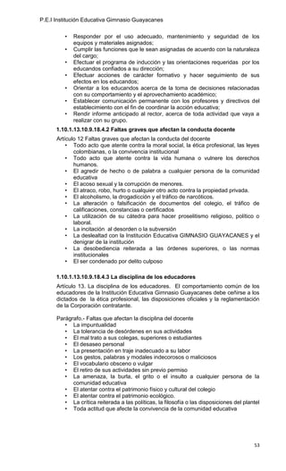 P.E.I Institución Educativa Gimnasio Guayacanes

         •   Responder por el uso adecuado, mantenimiento y seguridad de los
             equipos y materiales asignados;
         •   Cumplir las funciones que le sean asignadas de acuerdo con la naturaleza
             del cargo;
         •   Efectuar el programa de inducción y las orientaciones requeridas por los
             educandos confiados a su dirección;
         •   Efectuar acciones de carácter formativo y hacer seguimiento de sus
             efectos en los educandos;
         •   Orientar a los educandos acerca de la toma de decisiones relacionadas
             con su comportamiento y el aprovechamiento académico;
         •   Establecer comunicación permanente con los profesores y directivos del
             establecimiento con el fin de coordinar la acción educativa;
         •   Rendir informe anticipado al rector, acerca de toda actividad que vaya a
             realizar con su grupo.
      1.10.1.13.10.9.18.4.2 Faltas graves que afectan la conducta docente
      Artículo 12 Faltas graves que afectan la conducta del docente
          • Todo acto que atente contra la moral social, la ética profesional, las leyes
             colombianas, o la convivencia institucional
          • Todo acto que atente contra la vida humana o vulnere los derechos
             humanos.
          • El agredir de hecho o de palabra a cualquier persona de la comunidad
             educativa
          • El acoso sexual y la corrupción de menores.
          • El atraco, robo, hurto o cualquier otro acto contra la propiedad privada.
          • El alcoholismo, la drogadicción y el tráfico de narcóticos.
          • La alteración o falsificación de documentos del colegio, el tráfico de
             calificaciones, constancias o certificados
          • La utilización de su cátedra para hacer proselitismo religioso, político o
             laboral.
          • La incitación al desorden o la subversión
          • La deslealtad con la Institución Educativa GIMNASIO GUAYACANES y el
             denigrar de la institución
          • La desobediencia reiterada a las órdenes superiores, o las normas
             institucionales
          • El ser condenado por delito culposo

      1.10.1.13.10.9.18.4.3 La disciplina de los educadores
      Artículo 13. La disciplina de los educadores. El comportamiento común de los
      educadores de la Institución Educativa Gimnasio Guayacanes debe ceñirse a los
      dictados de la ética profesional, las disposiciones oficiales y la reglamentación
      de la Corporación contratante.

      Parágrafo.- Faltas que afectan la disciplina del docente
         • La impuntualidad
         • La tolerancia de desórdenes en sus actividades
         • El mal trato a sus colegas, superiores o estudiantes
         • El desaseo personal
         • La presentación en traje inadecuado a su labor
         • Los gestos, palabras y modales indecorosos o maliciosos
         • El vocabulario obsceno o vulgar
         • El retiro de sus actividades sin previo permiso
         • La amenaza, la burla, el grito o el insulto a cualquier persona de la
            comunidad educativa
         • El atentar contra el patrimonio físico y cultural del colegio
         • El atentar contra el patrimonio ecológico.
         • La crítica reiterada a las políticas, la filosofía o las disposiciones del plantel
         • Toda actitud que afecte la convivencia de la comunidad educativa




                                                                                          53
 