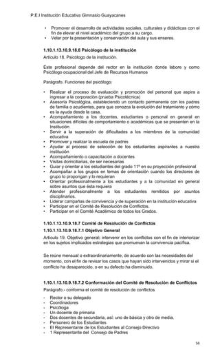 P.E.I Institución Educativa Gimnasio Guayacanes

       •   Promover el desarrollo de actividades sociales, culturales y didácticas con el
           fin de elevar el nivel académico del grupo a su cargo.
       •   Velar por la presentación y conservación del aula y sus enseres.

      1.10.1.13.10.9.18.6 Psicólogo de la institución
      Artículo 18. Psicólogo de la institución.

      Éste profesional depende del rector en la institución donde labore y como
      Psicólogo ocupacional del Jefe de Recursos Humanos

      Parágrafo. Funciones del psicólogo:

      •    Realizar el proceso de evaluación y promoción del personal que aspira a
           ingresar a la corporación (prueba Psicotécnica)
      •    Asesoría Psicológica, estableciendo un contacto permanente con los padres
           de familia o acudientes, para que conozca la evolución del tratamiento y cómo
           es la ayuda desde la casa.
      •    Acompañamiento a los docentes, estudiantes o personal en general en
           situaciones difíciles de comportamiento o académicas que se presenten en la
           Institución
      •    Servir a la superación de dificultades a los miembros de la comunidad
           educativa
      •    Promover y realizar la escuela de padres
      •    Ayudar al proceso de selección de los estudiantes aspirantes a nuestra
           institución
      •    Acompañamiento o capacitación a docentes
      •    Visitas domiciliarias, de ser necesarias
      •    Guiar y orientar a los estudiantes del grado 11º en su proyección profesional
      •    Acompañar a los grupos en temas de orientación cuando los directores de
           grupo lo propongan y lo requieran
      •    Orientar profesionalmente a los estudiantes y a la comunidad en general
           sobre asuntos que ésta requiera
      •    Atender profesionalmente a los estudiantes remitidos por asuntos
           disciplinarios.
      •    Liderar campañas de convivencia y de superación en la institución educativa
      •    Participar en el Comité de Resolución de Conflictos.
      •    Participar en el Comité Académico de todos los Grados.

      1.10.1.13.10.9.18.7 Comité de Resolución de Conflictos
      1.10.1.13.10.9.18.7.1 Objetivo General
      Artículo 19. Objetivo general: intervenir en los conflictos con el fin de interiorizar
      en los sujetos implicados estrategias que promuevan la convivencia pacífica.

      Se reúne mensual o extraordinariamente, de acuerdo con las necesidades del
      momento, con el fin de revisar los casos que hayan sido intervenidos y mirar si el
      conflicto ha desaparecido, o en su defecto ha disminuido.


      1.10.1.13.10.9.18.7.2 Conformación del Comité de Resolución de Conflictos
      Parágrafo.- conforma el comité de resolución de conflictos
      -    Rector o su delegado
      -    Coordinadores
      -    Psicóloga
      -    Un docente de primaria
      -    Dos docentes de secundaria, así: uno de básica y otro de media.
      -    Personero de los Estudiantes
      -    El Representante de los Estudiantes al Consejo Directivo
      -    1 Representante del Consejo de Padres

                                                                                         56
 