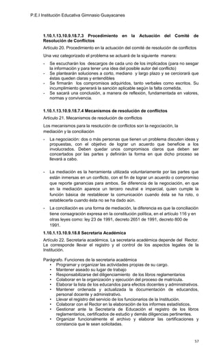 P.E.I Institución Educativa Gimnasio Guayacanes



      1.10.1.13.10.9.18.7.3 Procedimiento en la          Actuación del      Comité    de
      Resolución de Conflictos
      Artículo 20. Procedimiento en la actuación del comité de resolución de conflictos
      Una vez categorizado el problema se actuará de la siguiente manera:
      -   Se escucharán los descargos de cada uno de los implicados (para no sesgar
          la información y para tener una idea del posible autor del conflicto)
      -   Se plantearán soluciones a corto, mediano y largo plazo y se cerciorará que
          éstas queden claras y entendibles
      -   Se firmarán los compromisos adquiridos, tanto verbales como escritos. Su
          incumplimiento generará la sanción aplicable según la falta cometida.
      -   Se sacará una conclusión, a manera de reflexión, fundamentada en valores,
          normas y convivencia.

      1.10.1.13.10.9.18.7.4 Mecanismos de resolución de conflictos
      Artículo 21. Mecanismos de resolución de conflictos
      Los mecanismos para la resolución de conflictos son la negociación, la
      mediación y la conciliación
      -   La negociación: dos o más personas que tienen un problema discuten ideas y
          propuestas, con el objetivo de lograr un acuerdo que beneficie a los
          involucrados. Deben quedar unos compromisos claros que deben ser
          concertados por las partes y definirán la forma en que dicho proceso se
          llevará a cabo.

      -   La mediación es la herramienta utilizada voluntariamente por las partes que
          están inmersas en un conflicto, con el fin de lograr un acuerdo o compromiso
          que reporte ganancias para ambos. Se diferencia de la negociación, en que
          en la mediación aparece un tercero neutral e imparcial, quien cumple la
          función básica de restablecer la comunicación cuando ésta se ha roto, o
          establecerla cuando ésta no se ha dado aún.
      -   La conciliación es una forma de mediación, la diferencia es que la conciliación
          tiene consagración expresa en la constitución política, en el artículo 116 y en
          otras leyes como: ley 23 de 1991, decreto 2651 de 1991, decreto 800 de
          1991.
      1.10.1.13.10.9.18.8 Secretaria Académica
      Artículo 22. Secretaria académica. La secretaria académica depende del Rector.
      Le corresponde llevar el registro y el control de los aspectos legales de la
      Institución.

      Parágrafo. Funciones de la secretaria académica
         • Programar y organizar las actividades propias de su cargo.
         • Mantener aseado su lugar de trabajo
         • Responsabilizarse del diligenciamiento de los libros reglamentarios
         • Colaborar en la organización y ejecución del proceso de matrícula.
         • Elaborar la lista de los educandos para efectos docentes y administrativos.
         • Mantener ordenada y actualizada la documentación de educandos,
            personal docente y administrativo.
         • Llevar el registro del servicio de los funcionarios de la Institución.
         • Colaborar con el Rector en la elaboración de los informes estadísticos.
         • Gestionar ante la Secretaría de Educación el registro de los libros
            reglamentarios, certificados de estudio y demás diligencias pertinentes.
         • Organizar funcionalmente el archivo y elaborar las certificaciones y
            constancia que le sean solicitadas.


                                                                                       57
 