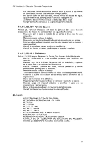 P.E.I Institución Educativa Gimnasio Guayacanes

         •     Las relaciones con los educandos deberán estar ajustadas a las normas
               de convivencia pacífica, y llevarlas con suma prudencia.
         •     Por ser el último en salir del local, deberá revisar las llaves del agua,
               apagar ventiladores, cerrar puertas y ventanas y apagar la luz.
         •     Abstenerse de dar información que no sea propia de su cargo
         •     Cumplir con las funciones que le asigne el superior inmediato.

      1.10.1.13.10.9.18.11 Personal de Aseo
      Artículo 25. Personal encargado del aseo. El personal del aseo depende
      directamente del Rector. Le corresponden las siguientes funciones:
          • Responder por el aseo y cuidado de las zonas o áreas que le sean
             asignadas.
          • Mantener aseado su lugar de trabajo
          • Responder por los elementos utilizados para la ejecución de sus tareas.
          • Informar sobre cualquier novedad ocurrida a los equipos bajo su cuidado y
             responsabilidad.
          • Cumplir la jornada de trabajo legalmente establecida.
          • Cumplir las demás funciones que le asigne el superior inmediato.

      1.10.1.13.10.9.18.12 Bibliotecaria
      Artículo 26. Bibliotecaria. Depende del Rector. Son deberes de la bibliotecaria:
          • Atender cordialmente a todas aquellas personas que requieren sus
             servicios.
          • Hacerse cargo de la biblioteca, la que recibirá por inventario y organizar
             de acuerdo a las orientaciones del Coordinador.
          • Recibir, catalogar, clasificar los libros, revistas periódicos y demás
             publicaciones que lleguen a la biblioteca.
          • Mantener aseado su lugar de trabajo
          • Tener la biblioteca en servicio durante las horas señaladas por la Rectoría.
          • Cuidar de la buena conservación de los libros y demás elementos de su
             dependencia.
          • Llevar los inventarios de la biblioteca.
          • Propender por el enriquecimiento de la biblioteca y estimular la lectura.
          • Hacerse cargo del material didáctico y científico y velar por su
             mejoramiento y conservación.
          • Llevar el libro relacionado con el movimiento de la biblioteca.
          • Cumplir con las demás funciones que le asigne el Rector.


Bibliografía
         •     CONSTITUCIÓN POLÍTICA DE COLOMBIA
         •     LEY GENERAL DE EDUCACIÓN, LEY 115/94
         •     LEY 715/01
         •     LEY 1098/06
         •     LEY 107 DE 1994
         •     DECRETO 1860/94
         •     DECRETO 1290/09
         •     CÓDIGO CONTENCIOSO ADMINISTRATIVO
         •     RESOLUCIÓN 4210 DE 1996
         •     PERSONERÍA DE MEDELLÍN, El gobierno Escolar
         •     CARTILLA DE LA SECRETARÍA DE EDUCACIÓN DE MEDELLÍN,
               mínimos que debe tener el manual de convivencia escolar.




                                                                                      59
 