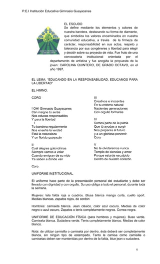 P.E.I Institución Educativa Gimnasio Guayacanes



                             EL ESCUDO
                             Se define mediante los elementos y colores de
                             nuestra bandera, destacando su forma de diamante,
                             que simboliza los valores encaminados en nuestra
                             comunidad educativa, a través de la firmeza de
                             carácter, responsabilidad en sus actos, respeto y
                             tolerancia por sus congéneres y libertad para elegir
                             y decidir sobre su proyecto de vida. Fue fruto de una
                             convocatoria     institucional  orientada    por    el
                   departamento de artística y fue acogida la propuesta de la
                   joven: CAROLINA QUINTERO, DE GRADO OCTAVO, en el
                   año 1997.


      EL LEMA: “EDUCANDO EN LA RESPONSABILIDAD, EDUCAMOS PARA
      LA LIBERTAD”

      EL HIMNO:

      CORO                                         III
                                                   Creativos e inocentes
                                                   En tu entorno natural
      ! OH! Gimnasio Guayacanes                    Nacientes generaciones
      Cán insigne tú serás                         Con orgullo formarás
      Nos educas responsables
      Y para la libertad                           IV
        I                                          Somos parte de la patria
      Tu bandera regularmente                      Que tú ayudas a surgir
      Nos enseña la verdad                         Nos preparas al futuro
      Está la naturaleza                           y a un glorioso porvenir
      Y un florido guayacán                        Coro

      II                                           V
      Cual alegres golondrinas                     No te olvidaremos nunca
      Siempre vamos a volar                        Templo de ciencias y amor
      Cuando emigran de su nido                    Porque estarás esculpido
      Ya saben a dónde van                         Dentro de nuestro corazón.

      Coro

      UNIFORME INSTITUCIONAL

      El uniforme hace parte de la presentación personal del estudiante y debe ser
      llevado con dignidad y con orgullo. Su uso obliga a todo el personal, durante toda
      la semana.

      Mujeres: tela falda roja a cuadros. Blusa blanca manga corta, cuello sport.
      Medias blancas, zapatos rojos, de cordón

      Hombres: camiseta blanca. Jean clásico, color azul oscuro. Medias de color
      negro o azul oscuro. Zapatos o tenis completamente negros. Correa negra.

      UNIFORME DE EDUCACIÓN FÍSICA (para hombres y mujeres). Buso verde.
      Camiseta blanca. Sudadera verde. Tenis completamente blanco. Medias de color
      blanco.

      Nota: de utilizar camisilla o camiseta por dentro, ésta deberá ser completamente
      blanca, sin ningún tipo de estampado. Tanto la camisa como camisilla o
      camisetas deben ser mantenidas por dentro de la falda, blue jean o sudadera.


                                                                                 6
 