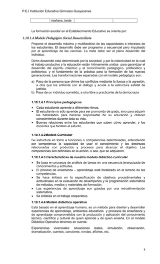P.E.I Institución Educativa Gimnasio Guayacanes


                    mañana, tarde


      La formación escolar en el Establecimiento Educativo se orienta por:

1.10.1.4 Modelo Pedagógico Social Desarrollista
      Propone el desarrollo máximo y multifacético de las capacidades e intereses de
      los estudiantes. El desarrollo debe ser progresivo y secuencial pero impulsado
      por el aprendizaje de las ciencias. La meta debe ser el pleno desarrollo del
      individuo.
      Dicho desarrollo está determinado por la sociedad, y por la colectividad en la cual
      el trabajo productivo y la educación están íntimamente unidos para garantizar el
      desarrollo del espíritu colectivo y el conocimiento pedagógico, polifacético y
      politécnico, y el fundamento de la práctica para la formación de las nuevas
      generaciones. Las transformaciones esperadas con el modelo pedagógico son:
      a) Paso de la persona que dirime los conflictos mediante la fuerza y la agresión,
         a otra que los enfrenta con el diálogo y acude a la estructura estatal de
         justicia.
      b) Pasa de un individuo sometido, a otro libre y practicante de la democracia


      1.10.1.4.1 Principios pedagógicos
         Cada estudiante aprende a diferentes ritmos.
         El estudiante no sólo aprende para ser promovido de grado, sino para adquirir
         las habilidades para hacerse responsable de su educación y obtener
         conocimientos durante toda su vida.
         Buenas relaciones entre los estudiantes que saben cómo aprender, y los
         docentes que facilitan el estudio.

      1.10.1.4.2Modelo Curricular
      Se estructura en torno a funciones o competencias determinadas, entendiendo
      por competencia la capacidad de usar el conocimiento y las destrezas
      relacionadas con productos y procesos para alcanzar el objetivo. Las
      competencias son definibles en la acción, o sea, que se adquieren.
      1.10.1.4.3 Características de nuestro modelo didáctico curricular
         Se basa en procesos de análisis de tareas en una secuencia jerarquizada de
         conocimientos y actitudes.
         El proceso de enseñanza – aprendizaje está focalizado en el terreno de las
         competencias.
         Se hace énfasis en la especificación de objetivos procedimentales y
         actitudinales en la evaluación de desempeños y la programación sistemática
         de métodos, medios y materiales de formación.
         Las experiencias de aprendizaje son guiadas por una retroalimentación
         sistemática.
         Se enfatiza en el trabajo cooperativo.
      1.10.1.4.4 Modelo didáctico operativo
      Está basado en el aprendizaje humano, es un método para diseñar y desarrollar
      experiencias de aprendizaje, ambientes educativos y procesos de enseñanza y
      de aprendizaje comprometidos con la producción y aplicación del conocimiento
      técnico, científico y cultural de quien aprende y de quien enseña. En el modelo
      Didáctico Operativo tenemos en cuenta:
      Experiencias vivenciales: situaciones reales, simulación,              observación,
      dramatización, cuentos, canciones, rondas, afiches, etc.




                                                                                        8
 