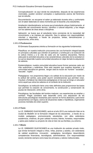 P.E.I Institución Educativa Gimnasio Guayacanes

      Conceptualización: es aquí donde los estudiantes, después de las experiencias
      vivenciales, pueden construir conceptos o explicaciones acerca del fenómeno
      que se estudia.
      Documentación: es recuperar el saber ya elaborado durante años y confrontarlo
      con el saber elaborado en estos momentos por el docente y los estudiantes.
      Ampliación interdisciplinaria: se busca que el estudiante ubique históricamente el
      desarrollo del conocimiento técnico, científico o cultural adquirido, y los integre
      con los saberes de otras áreas o disciplinas.
      Aplicación: se busca que el estudiante tome conciencia de la necesidad del
      conocimiento y se interese por adquirirlo. Que lo aplique con responsabilidad,
      voluntad y seguridad, a través de proyectos, tareas, demostraciones y
      exposiciones, entre otros.

1.10.1.5 Fundamentos
      El Gimnasio Guayacanes orienta su formación en los siguientes fundamentos:

      Filosóficos: en nuestra institución procuramos dar una formación integral basada
      en principios culturales que orienten el quehacer y contribuyan a la evolución de
      la cultura misma y a la vida de cada uno de nuestros educandos. Hemos
      adecuado la actividad educativa a las características culturales de la sociedad en
      la cual se desarrolla nuestra comunidad educativa sin dejar de lado la adquisición
      de saberes.

      Epistemológicos: nuestra comunidad educativa busca formar personas cada vez
      más autónomas y auténticas. Para esto requiere que nuestros docentes y la
      comunidad educativa en general, tengan clara la noción de “hombre” “sociedad”,
      “escuela”, “sujeto”.

      Pedagógicos: nos proponemos llegar a la calidad de la educación por medio de
      la actitud del cambio, para poder asumir consideraciones que permitan crear,
      impulsar y fortalecer las relaciones pedagógicas en las que se tenga un educador
      como aquel que ubica los saberes en el contexto de la institución
      Sociológicos: la institución tiene unos roles definidos para proporcionar las bases
      que permitan la creación de conocimiento, la construcción y conservación de
      pautas de interacción, entre otros.
      Psicológicos: las facultades del hombre maduran; sus experiencias se amplían y
      cambian. Piaget considera este desarrollo como una adquisición de las
      estructuras psicológicas necesarias para razonar en forma abstracta y para tener
      pensamientos con lógica, acerca de situaciones reales o hipotéticas, organizando
      acciones mentales de orden superior.


1.10.1.6 Visión
      La I.E. GIMNASIO GUAYACANES, será en el año 2015 una institución líder en la
      ciudad de Medellín en la formación integral de los educandos , a través de su
      modelo pedagógico, promocionando estudiantes, con altos estándares
      académicos, creativos, de gran calidad humana, lideres, honestos, responsables
      y aptos para realizar su proyecto de vida en bien de sus familias y su entorno.

1.10.1.7 Misión
      La I.E. GIMNASIO GUAYACANES es una Institución de carácter privado mixto,
      que brinda formación integral a niños, niñas, jóvenes y adultos, con estándares
      de calidad académica, innovación pedagógica, tecnológica; desarrollando
      competencias financieras, tecnológicas, administrativas. Con responsabilidad
      social y teniendo siempre como base los principios y valores institucionales.


                                                                                        9
 