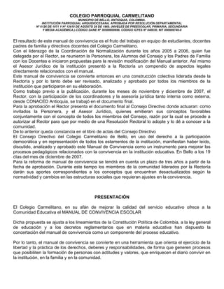 COLEGIO PARROQUIAL CARMELITANO
MUNICIPIO DE BELLO, ANTIOQUIA, COLOMBIA.
INSTITUCIÓN PARROQUIAL ARQUIDIOCESANA, APROBADA POR RESOLUCIÓN DEPARTAMENTAL
Nº 6126 DE 1971 Y Nº 12610 DE AGOSTO 29 DE 1985. (NIVELES DE PREESCOLAR, PRIMARIA, SECUNDARIA
Y MEDIA ACADÉMICA.).CÓDIGO DANE Nº 30508800696. CÓDIGO ICFES Nº 040030, NIT 890906740-0
El resultado de este manual de convivencia es el fruto del trabajo en equipo de estudiantes, docentes
padres de familia y directivos docentes del Colegio Carmelitano.
Con el liderazgo de la Coordinación de Normalización durante los años 2005 a 2006, quien fue
delegada por el Rector, se reunieron la Personera, los Alumnos del Consejo y los Padres de Familia
con los Docentes e iniciaron propuestas para la revisión modificación del Manual anterior. Así mismo
el Asesor Jurídico de la institución presentó a la Rectoría un compendio de aspectos legales
directamente relacionados con el manual.
Este manual de convivencia se convierte entonces en una construcción colectiva liderada desde la
Rectoría y por lo tanto debe ser revisado, analizado y aprobado por todos los miembros de la
institución que participaron en su elaboración.
Como trabajo previo a la publicación, durante los meses de noviembre y diciembre de 2007, el
Rector, con la participación de los coordinadores y la asesoría jurídica tanto interna como externa,
desde CONACED Antioquia, se trabajó en el documento final.
Para la aprobación el Rector presenta el documento final al Consejo Directivo donde actuaran: como
invitados la Personera, y el Asesor Jurídico, quienes emitieran sus conceptos favorables
conjuntamente con el concepto de todos los miembros del Consejo, razón por la cual se procede a
autorizar al Rector para que por medio de una Resolución Rectoral lo adopte y lo dé a conocer a la
comunidad.
De lo anterior queda constancia en el libro de actas del Consejo Directivo
El Consejo Directivo del Colegio Carmelitano de Bello, en uso del derecho a la participación
democrática y en representación de todos los estamentos de la institución, manifiestan haber leído,
discutido, analizado y aprobado este Manual de Convivencia como un instrumento para mejorar los
procesos pedagógicos relacionados con la convivencia en la institución educativa. En Bello a los 19
días del mes de diciembre de 2007.
Para la reforma de manual de convivencia se tendrá en cuenta un plazo de tres años a partir de la
fecha de aprobación. Durante este tiempo los miembros de la comunidad liderados por la Rectoría
darán sus aportes correspondientes a los conceptos que encuentran desactualizados según la
normatividad y cambios en las estructuras sociales que requieran ajustes en la convivencia.
PRESENTACIÓN
El Colegio Carmelitano, en su afán de mejorar la calidad del servicio educativo ofrece a la
Comunidad Educativa el MANUAL DE CONVIVENCIA ESCOLAR
Dicha propuesta se ajusta a los lineamientos de la Constitución Política de Colombia, a la ley general
de educación y a los decretos reglamentarios que en materia educativa han dispuesto la
concertación del manual de convivencia como un componente del proceso educativo.
Por lo tanto, el manual de convivencia se convierte en una herramienta que orienta el ejercicio de la
libertad y la práctica de los derechos, deberes y responsabilidades, de forma que generen procesos
que posibiliten la formación de personas con actitudes y valores, que enriquecen el diario convivir en
la institución, en la familia y en la comunidad.
 