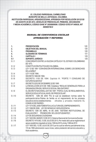 I.E. COLEGIO PARROQUIAL CARMELITANO
MUNICIPIO DE BELLO, ANTIOQUIA, COLOMBIA.
INSTITUCIÓN PARROQUIAL ARQUIDIOCESANA, APROBADA POR RESOLUCIÓN 20132159
DE AGOSTO 20 DE 2013. (NIVELES DE PREESCOLAR, PRIMARIA, SECUNDARIA
Y MEDIA ACADÉMICA.).CÓDIGO DANE Nº 30508800696. CÓDIGO ICFES Nº 040030, NIT
890906740-0

MANUAL DE CONVIVENCIA ESCOLAR
APROBACIÓN Y REFORMA

1.
2.
3.
4.
5.
5.1
5.1.1
5.1.2
5.1.3
5.1.4
5.1.5
5.1.6
5.1.7
5.1.8
5.1.9
5.1.10

5.1.11
5.1.12
5.1.13
5.1.14
5.1.15
5.1.16
5.1.17

120
PRESENTACIÓN
120
OBJETIVOS DEL MANUAL
120
PREÁMBULO
121
GLOSARIO DE TÉRMINOS
125
CAPÍTULO I
125
SOPORTE JURÍDICO
CONCORDATO ENTRE LA IGLESIA CATÓLICA Y EL ESTADO COLOMBIANO
DE 1973.
CONSTITUCIÓN POLÍTICA DE COLOMBIA.
LEY 12 DE 1991 “CONVENCIÓN INTERNACIONAL SOBRE LOS DERECHOS
DE LA NIÑEZ”
LEY 115 DE 1994.
DECRETO 1860 DE 1994.
DECRETO 1108 DE 1994. Capítulo III. “PORTE Y CONSUMO DE
ESTUPEFACIENTES”
DECRETO 2253 DE DICIEMBRE 22 DE 1995
LA RESOLUCIÓN 4210 DE 1996. Establece “REGLAS GENERALES PARA LA
ORGANIZACIÓN DEL SERVICIO SOCIAL OBLIGATORIO”.
EL DECRETO NACIONAL 2247 DE 1997. “POR EL CUAL SE REGLAMENTA EL
SERVICIO EDUCATIVO AL NIVEL DE PREESCOLAR”.
DECRETO 1286 DE 2005 “Por el cual se establecen normas sobre “la
participación de los Padres de familia en el mejoramiento de los procesos
educativos de los establecimientos
oﬁciales y privados mediante EL
CONSEJO DE PADRES .
LEY 1014 DEL 2006 FOMENTO A LA CULTURA DEL EMPRENDIMIENTO.
LEY 1098 DE 2006 LEY DE INFANCIA Y ADOLESCENCIA.
DECRETO 1290 DE ABRIL 16 DE 2009. “SISTEMA INSTITUCIONAL DE
EVALUACIÓN Y PROMOCIÓN DE LOS ESTUDIANTES”,
LEY DE SEGURIDAD CIUDADANA
LEY 1620 DEL MARZO 15 DE 2013: Sistema Nacional de Convivencia Escolar.
DECRETO 1470 DEL 12 DE JULIO DE 2013, Por medio del cual se reglamenta el
apoyo académico regulado en la ley 1384 de 2010 y la ley 1388 de 2010
LEY 1650 DEL 12 DE JULIO DE 2013 por la cual se reforma parcialmente la ley
115 de 1994 adicionando nuevo inciso, sobre prestación del servicio educativo y
título académico.
113

 