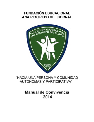 FUNDACIÓN EDUCACIONAL
ANA RESTREPO DEL CORRAL

“HACIA UNA PERSONA Y COMUNIDAD
AUTÓNOMAS Y PARTICIPATIVA”

Manual de Convivencia
2014

 