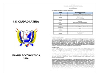 I. E. CIUDAD LATINA
MANUAL DE CONVIVENCIA
2014
CAPITULO I
NATURALEZA JURIDICA, HORIZONTE INSTITUCIONAL
TITULO I
NATURALEZA JURIDICA
Art. 1 Aspectos Generales De La Institución, identificación
NOMBRE INSTITUCION EDUCATIVA CIUDAD
LATINA
PEI
PEI
FORMANDO LIDERES TRANSFORMADORES DE AMBIENTES
UBICACION
SEDE A: Carrera 27
N°2ª-25
Teléfono: 7222211
Sede B: Carrera 22 N°3ª08
JORNADAS MAÑANA Y TARDE
NIVELES
PREESCOLAR
BASICA PRIMARIA BASICA SECUNDARIA MEDIA
SIMBOLOS
ESCUDO
BANDERA HIMNO
GENERO MIXTO
LEGALIZACION
Aprobación oficial 000589 de mayo 30 del año 2000
CARACTER OFICIAL
CALENDARIO A
REGISTROS
DANE: 125754001418
ICFES: 087593
NIT: 832004271-6
Art. 2 El Manual De Convivencia
El Manual de Convivencia de la I.E. Ciudad Latina es el conjunto de directrices y normas establecidas de acuerdo y en
concordancia con el principio filosófico de la institución, de las disposiciones de rango constitucional y legal vigentes,
que son requisito para el buen desarrollo y el normal funcionamiento de la institución en obediencia y acato de la
Sentencia (ST- 527/95) de la Corte Constitucional la cual establece Que “La función social que cumple la Educación hace
que dicha garantía se entienda como un derecho – deber que genera para el Educador como para los
educandos y para sus progenitores un conjunto de obligaciones recíprocas que no pueden sustraerse; ello
implica que los Planteles Educativos puedan y deban establecer una serie de normas o reglamentos en donde se viertan
las pautas de comportamiento que deben seguir las partes del proceso Educativo”.
Art. 3 Marco Jurídico
El aspecto jurídico del presente manual de convivencia se encuentra acorde y enmarcado dentro de la constitución
política de Colombia de 1991, la Ley General de Educación 115 de 1994 y su Decreto reglamentario 1860 de 1994; la Ley
715 de 2001, la Ley 1098 de noviembre 8 de 2006 código de la infancia y adolescencia; el Decreto 120 del 21 de enero
del 2010; el Decreto 4790 del 19 de Diciembre del 2008; el Decreto 1290 del 17 de abril del 2009 sobre evaluación
escolar y las sentencias emitidas por la honorable corte constitucional (T452-97);(T 208-96); (ST.397 de agosto 19 del
97); (ST-612/92); (ST-235/97);(ST-02/92); (ST-316/94); (ST- 519/92); (ST-527/95;(ST402/92) y (SC-555/94), y demás
normas concordantes y afines que rigen y definen los derechos y deberes de los estudiantes, de su relación con
los demás estamentos de la comunidad educativa, los compromisos adquiridos por los padres de familia, los
estímulos, sanciones y actividades.
Los estudiantes y padres de familia al momento de firmar la matricula se comprometen a aceptarlo, cumplirlo, acatarlo
respetarlo y presentar para estudio si es necesario, pertinente y adecuado, modificaciones parciales, con el fin de
mejorar la calidad educativa y las normas de convivencia de la institución. Conforme a la Sentencia 555/94 de la Corte
Constitucional: Que “La exigibilidad de esas reglas mínimas al estudiante resulta acorde con sus propios derechos y
perfectamente legítima cuando se encuentran consignadas en el manual de convivencia que él y sus representante
legales, firman al momento de establecer la vinculación educativa. Nadie obliga al aspirante a suscribir ese documento,
así como a integrar el plantel, pero lo que sí se le puede exigir, inclusive mediante razonables razones es que cumpla sus
cláusulas una vez han entrado en Vigor, en este orden de ideas, concedida la oportunidad de estudio, el
comportamiento del estudiante si reiteradamente incumple pautas mínimas y denota desinterés o grave indisciplina
puede ser tomado en cuenta como motivo de exclusión”.
 
