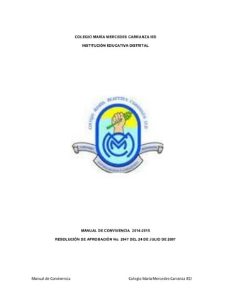 Manual de Convivencia Colegio María Mercedes Carranza IED
COLEGIO MARÍA MERCEDES CARRANZA IED
INSTITUCIÓN EDUCATIVA DISTRITAL
MANUAL DE CONVIVENCIA 2014-2015
RESOLUCIÓN DE APROBACIÓN No. 2947 DEL 24 DE JULIO DE 2007
 