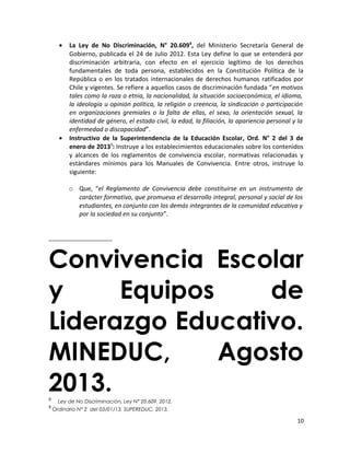 • La Ley de No Discriminación, N° 20.6098
, del Ministerio Secretaría General de
Gobierno, publicada el 24 de Julio 2012. Esta Ley define lo que se entenderá por
discriminación arbitraria, con efecto en el ejercicio legítimo de los derechos
fundamentales de toda persona, establecidos en la Constitución Política de la
República o en los tratados internacionales de derechos humanos ratificados por
Chile y vigentes. Se refiere a aquellos casos de discriminación fundada “en motivos
tales como la raza o etnia, la nacionalidad, la situación socioeconómica, el idioma,
la ideología u opinión política, la religión o creencia, la sindicación o participación
en organizaciones gremiales o la falta de ellas, el sexo, la orientación sexual, la
identidad de género, el estado civil, la edad, la filiación, la apariencia personal y la
enfermedad o discapacidad”.
• Instructivo de la Superintendencia de la Educación Escolar, Ord. N° 2 del 3 de
enero de 20139
: Instruye a los establecimientos educacionales sobre los contenidos
y alcances de los reglamentos de convivencia escolar, normativas relacionadas y
estándares mínimos para los Manuales de Convivencia. Entre otros, instruye lo
siguiente:
o Que, “el Reglamento de Convivencia debe constituirse en un instrumento de
carácter formativo, que promueva el desarrollo integral, personal y social de los
estudiantes, en conjunto con los demás integrantes de la comunidad educativa y
por la sociedad en su conjunto”.
Convivencia Escolar
y Equipos de
Liderazgo Educativo.
MINEDUC, Agosto
2013.8
Ley de No Discriminación, Ley N° 20.609. 2012.
9
Ordinario N° 2 del 03/01/13, SUPEREDUC, 2013.
10
 