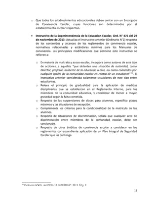 o Que todos los establecimientos educacionales deben contar con un Encargado
de Convivencia Escolar, cuyas funciones son determinadas por el
establecimiento escolar respectivo.
• Instructivo de la Superintendencia de la Educación Escolar, Ord. N° 476 del 29
de noviembre de 2013: Actualiza el instructivo anterior (Ordinario N°2) respecto
de los contenidos y alcances de los reglamentos de convivencia escolar,
normativas relacionadas y estándares mínimos para los Manuales de
convivencia. Las principales modificaciones que contiene este instructivo se
refieren a:
o En materia de maltrato y acoso escolar, incorpora como autores de este tipo
de acciones, a aquellos “que detenten una situación de autoridad, como
Director, profesor, asistente de la educación u otro, así como cometidos por
cualquier adulto de la comunidad escolar en contra de un estudiante” 10
. El
instructivo anterior consideraba solamente situaciones de este tipo entre
estudiantes.
o Releva el principio de gradualidad para la aplicación de medidas
disciplinarias que se establezcan en el Reglamento Interno, para los
miembros de la comunidad educativa, y considerar de menor a mayor
gravedad según la falta cometida.
o Respecto de las suspensiones de clases para alumnos, especifica plazos
máximos y las situaciones de excepción.
o Complementa los criterios para la condicionalidad de la matrícula de los
alumnos.
o Respecto de situaciones de discriminación, señala que cualquier acto de
discriminación entre miembros de la comunidad escolar, debe ser
sancionado.
o Respecto de otros ámbitos de convivencia escolar a considerar en los
reglamentos correspondiente aplicación de un Plan Integral de Seguridad
Escolar que las contenga.
10
Ordinario N°476, del 29/11/13, SUPEREDUC, 2013. Pág. 2.
11
 