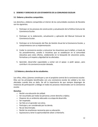 3. DEBERES Y DERECHOS DE LOS ESTAMENTOS DE LA COMUNIDAD ESCOLAR
3.1 Deberes y derechos compartidos.
Los derechos y deberes compartidos al interior de las comunidades escolares de Recoleta
son los siguientes:
1. Participar en los procesos de construcción y actualización de la Política Comunal de
Convivencia Escolar.
2. Participar en la elaboración, actualización y aplicación del Manual Comunal de
Convivencia Escolar.
3. Participar en la formulación del Plan de Gestión Anual de la Convivencia Escolar, y
comprometerse con su implementación.
4. Cuidar la convivencia escolar y comunicar las situaciones que la dañen, a través de
los procedimientos, canales e iniciativas que se establezcan en la comunidad
educativa para estos efectos, colaborando en la búsqueda de soluciones justas,
formativas y el respeto y dignidad de los afectados.
5. Aprender, desarrollar capacidades y contar con el apoyo -o pedir apoyo-, para
contribuir a la convivencia escolar deseada.
3.2 Deberes y derechos de los estudiantes.
Los niños, niñas y jóvenes constituyen y son el propósito central de la convivencia escolar.
Ellos son los principales beneficiados con una convivencia escolar de calidad y los más
afectados cuando ésta se daña. De allí la importancia de que siempre dispongan de
instancias de participación y diálogo en todos los procesos relacionados con la convivencia
escolar.
Derechos
o Recibir una educación de calidad.
o Ser escuchados por todas las personas y tener derecho a réplica.
o Disponer de un ambiente adecuado a su etapa de desarrollo.
o Ser respetado.
o Ser feliz en el aprender con otros.
o Participar y ser considerado por los demás.
o No ser discriminado.
o Recibir las enseñanzas necesarias para su educación.
o Equivocarse y tener la oportunidad de volver a intentarlo.
12
 