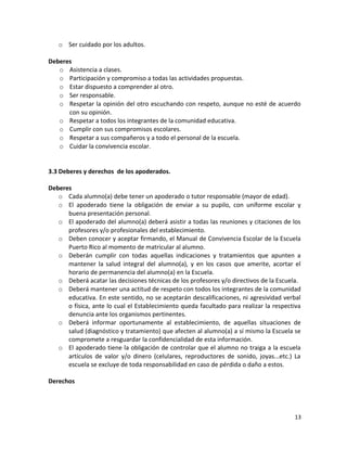 o Ser cuidado por los adultos.
Deberes
o Asistencia a clases.
o Participación y compromiso a todas las actividades propuestas.
o Estar dispuesto a comprender al otro.
o Ser responsable.
o Respetar la opinión del otro escuchando con respeto, aunque no esté de acuerdo
con su opinión.
o Respetar a todos los integrantes de la comunidad educativa.
o Cumplir con sus compromisos escolares.
o Respetar a sus compañeros y a todo el personal de la escuela.
o Cuidar la convivencia escolar.
3.3 Deberes y derechos de los apoderados.
Deberes
o Cada alumno(a) debe tener un apoderado o tutor responsable (mayor de edad).
o El apoderado tiene la obligación de enviar a su pupilo, con uniforme escolar y
buena presentación personal.
o El apoderado del alumno(a) deberá asistir a todas las reuniones y citaciones de los
profesores y/o profesionales del establecimiento.
o Deben conocer y aceptar firmando, el Manual de Convivencia Escolar de la Escuela
Puerto Rico al momento de matricular al alumno.
o Deberán cumplir con todas aquellas indicaciones y tratamientos que apunten a
mantener la salud integral del alumno(a), y en los casos que amerite, acortar el
horario de permanencia del alumno(a) en la Escuela.
o Deberá acatar las decisiones técnicas de los profesores y/o directivos de la Escuela.
o Deberá mantener una actitud de respeto con todos los integrantes de la comunidad
educativa. En este sentido, no se aceptarán descalificaciones, ni agresividad verbal
o física, ante lo cual el Establecimiento queda facultado para realizar la respectiva
denuncia ante los organismos pertinentes.
o Deberá informar oportunamente al establecimiento, de aquellas situaciones de
salud (diagnóstico y tratamiento) que afecten al alumno(a) a sí mismo la Escuela se
compromete a resguardar la confidencialidad de esta información.
o El apoderado tiene la obligación de controlar que el alumno no traiga a la escuela
artículos de valor y/o dinero (celulares, reproductores de sonido, joyas...etc.) La
escuela se excluye de toda responsabilidad en caso de pérdida o daño a estos.
Derechos
13
 