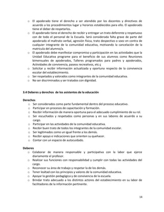 o El apoderado tiene el derecho a ser atendido por los docentes y directivos de
acuerdo a los procedimientos lugar y horarios establecidos para ello. El apoderado
tiene el deber de respetarlos.
o El apoderado tiene el derecho de recibir y entregar un trato deferente y respetuoso
con de todo el personal de la Escuela. Será considerada falta grave de parte del
apoderado el maltrato verbal, agresión física, trato despectivo o soez en contra de
cualquier integrante de la comunidad educativa, motivando la cancelación de la
matricula del alumno/a.
o El apoderado debe manifestar compromiso y participación en las actividades que la
Unidad Educativa programe para el beneficio de sus alumnos como Reuniones
bimensuales de apoderados, Talleres programados para padres y apoderados,
Actividades de convivencia, paseos recreativos, etc.ç
o Solicitar y recibir información actualizada y oportuna respecto de la convivencia
escolar del establecimiento.
o Ser respetados y valorados como integrantes de la comunidad educativa.
o No ser discriminados y ser tratados con dignidad.
3.4 Deberes y derechos de los asistentes de la educación
Derechos
o Ser considerados como parte fundamental dentro del proceso educativo.
o Participar en procesos de capacitación y formación.
o Recibir información de manera oportuna para el adecuado cumplimiento de su rol.
o Ser escuchados y respetados como personas y en sus labores de acuerdo a su
cargo.
o Participar en las actividades de la comunidad educativa.
o Recibir buen trato de todos los integrantes de la comunidad escolar.
o Ser legitimados como un igual frente a los demás.
o Recibir apoyo e indicaciones que orienten su quehacer.
o Contar con un espacio de autocuidado.
Deberes
o Colaborar de manera responsable y participativa con la labor que ejerce
diariamente el profesor.
o Realizar sus funciones con responsabilidad y cumplir con todas las actividades del
cargo.
o Reconocer su área de trabajo y respetar la de los demás.
o Tener lealtad con los principios y valores de la comunidad educativa.
o Apoyar la gestión pedagógica y de convivencia de la escuela.
o Brindar trato adecuado a los distintos actores del establecimiento en su labor de
facilitadores de la información pertinente.
14
 