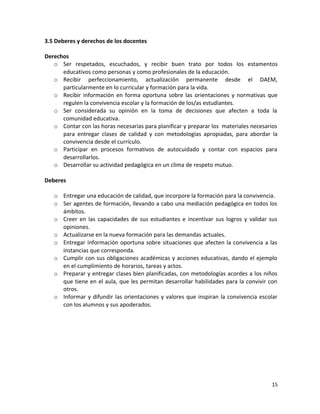 3.5 Deberes y derechos de los docentes
Derechos
o Ser respetados, escuchados, y recibir buen trato por todos los estamentos
educativos como personas y como profesionales de la educación.
o Recibir perfeccionamiento, actualización permanente desde el DAEM,
particularmente en lo curricular y formación para la vida.
o Recibir información en forma oportuna sobre las orientaciones y normativas que
regulen la convivencia escolar y la formación de los/as estudiantes.
o Ser considerada su opinión en la toma de decisiones que afecten a toda la
comunidad educativa.
o Contar con las horas necesarias para planificar y preparar los materiales necesarios
para entregar clases de calidad y con metodologías apropiadas, para abordar la
convivencia desde el currículo.
o Participar en procesos formativos de autocuidado y contar con espacios para
desarrollarlos.
o Desarrollar su actividad pedagógica en un clima de respeto mutuo.
Deberes
o Entregar una educación de calidad, que incorpore la formación para la convivencia.
o Ser agentes de formación, llevando a cabo una mediación pedagógica en todos los
ámbitos.
o Creer en las capacidades de sus estudiantes e incentivar sus logros y validar sus
opiniones.
o Actualizarse en la nueva formación para las demandas actuales.
o Entregar información oportuna sobre situaciones que afecten la convivencia a las
instancias que corresponda.
o Cumplir con sus obligaciones académicas y acciones educativas, dando el ejemplo
en el cumplimiento de horarios, tareas y actos.
o Preparar y entregar clases bien planificadas, con metodologías acordes a los niños
que tiene en el aula, que les permitan desarrollar habilidades para la convivir con
otros.
o Informar y difundir las orientaciones y valores que inspiran la convivencia escolar
con los alumnos y sus apoderados.
15
 