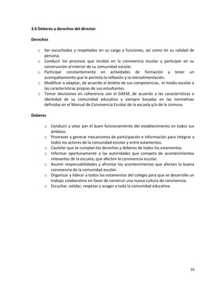3.6 Deberes y derechos del director
Derechos
o Ser escuchados y respetados en su cargo y funciones, así como en su calidad de
persona.
o Conducir los procesos que incidan en la convivencia escolar y participar en su
construcción al interior de su comunidad escolar.
o Participar constantemente en actividades de formación y tener un
acompañamiento que le permita la reflexión y la retroalimentación.
o Modificar o adaptar, de acuerdo al ámbito de sus competencias, el medio escolar a
las características propias de sus estudiantes.
o Tomar decisiones en coherencia con el DAEM, de acuerdo a las características e
identidad de su comunidad educativa y siempre basadas en las normativas
definidas en el Manual de Convivencia Escolar de la escuela y/o de la comuna.
Deberes
o Conducir y velar por el buen funcionamiento del establecimiento en todos sus
ámbitos.
o Promover y generar mecanismos de participación e información para integrar a
todos los actores de la comunidad escolar y entre estamentos.
o Cautelar que se cumplan los derechos y deberes de todos los estamentos.
o Informar oportunamente a las autoridades que competa de acontecimientos
relevantes de la escuela, que afecten la convivencia escolar.
o Asumir responsabilidades y afrontar los acontecimientos que afecten la buena
convivencia de la comunidad escolar.
o Organizar y liderar a todos los estamentos del colegio para que se desarrolle un
trabajo colaborativo en favor de construir una nueva cultura de convivencia.
o Escuchar, validar, respetar y acoger a toda la comunidad educativa.
16
 