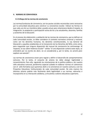 4. NORMAS DE CONVIVENCIA
4.1 Enfoque de las normas de convivencia
Las normas/conductas de convivencia, son las pautas sociales reconocidas como necesarias
por la comunidad educativa para construir su convivencia escolar. Indican las formas en
que cada uno de sus miembros debe y puede actuar para relacionarse desde el respeto, la
integración, la aceptación y participación activa de los y las estudiantes, docentes, familias
y asistentes de la educación.
En el proceso de elaboración y validación de las normas de convivencia, que se definan en
cada comunidad escolar, se debe considerar el contexto normativo universal y nacional,
como son los derechos humanos, los derechos constitucionales, la Ley General de
Educación y aquellas establecidas en la Convención de los Derechos del Niño, entre otros,
para resguardar que ninguna disposición del manual de convivencia las contravenga. Al
respecto, la Ley sobre Violencia Escolar11
señala “Si una disposición vulnera estas leyes, se
entenderá por no escrita (es decir, no se considerará) y, por lo tanto, no servirá para
explicar una sanción”.
Las normas de convivencia sirven para regular y definir el desarrollo de comportamientos
comunes. Por lo tanto, el conjunto de actores les debe otorgar legitimidad y
consentimiento. Para ello, siguiendo las orientaciones de la política pública y de nuestro
sello educativo comunal, pondremos especial cuidado en elaborar normas en coherencia
con el sello formativo que queremos darle a la convivencia en nuestra comuna y con los
Proyectos Educativos Institucionales de cada comunidad escolar. De esta manera los
distintos actores podrán más fácilmente darle legitimidad a sus normas, valorarlas e
incorporarlas en su interacción cotidiana, y vincularlas a valores educativos superiores.
11
Ley sobre Violencia Escolar, Ley N° 20.536. 2011. Pág. 2.
17
 