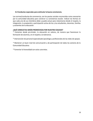 4.2 Conductas esperadas para estimular la buena convivencia.
Las normas/conductas de convivencia, son las pautas sociales reconocidas como necesarias
por la comunidad educativa para construir su convivencia escolar. Indican las formas en
que cada uno de sus miembros debe y puede actuar para relacionarse desde el respeto, la
integración, la aceptación y participación activa de los y las estudiantes, docentes, familias
y asistentes de la educación.
¿QUÉ CONDUCTAS SERÁN PROMOVIDAS POR NUESTRO COLEGIO?
* Fomentar desde pre-kinder, la educación en valores, de manera que favorezcan la
formación de alumnos, en el respeto y la tolerancia.
* Intervención de personal especializado (psicólogo y profesionales de las redes de apoyo).
* Mantener un buen nivel de comunicación y de participación de todos los sectores de la
Comunidad Educativa.
* Fomentar la honestidad con actos concretos.
18
 