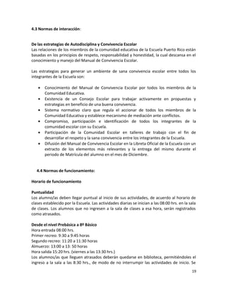 4.3 Normas de interacción:
De las estrategias de Autodisciplina y Convivencia Escolar
Las relaciones de los miembros de la comunidad educativa de la Escuela Puerto Rico están
basadas en los principios de respeto, responsabilidad y honestidad, la cual descansa en el
conocimiento y manejo del Manual de Convivencia Escolar.
Las estrategias para generar un ambiente de sana convivencia escolar entre todos los
integrantes de la Escuela son:
• Conocimiento del Manual de Convivencia Escolar por todos los miembros de la
Comunidad Educativa.
• Existencia de un Consejo Escolar para trabajar activamente en propuestas y
estrategias en beneficio de una buena convivencia.
• Sistema normativo claro que regula el accionar de todos los miembros de la
Comunidad Educativa y establece mecanismo de mediación ante conflictos.
• Compromiso, participación e identificación de todos los integrantes de la
comunidad escolar con su Escuela.
• Participación de la Comunidad Escolar en talleres de trabajo con el fin de
desarrollar el respeto y la sana convivencia entre los integrantes de la Escuela.
• Difusión del Manual de Convivencia Escolar en la Libreta Oficial de la Escuela con un
extracto de los elementos más relevantes y la entrega del mismo durante el
periodo de Matrícula del alumno en el mes de Diciembre.
4.4 Normas de funcionamiento:
Horario de funcionamiento
Puntualidad
Los alumno/as deben llegar puntual al inicio de sus actividades, de acuerdo al horario de
clases establecido por la Escuela. Las actividades diarias se inician a las 08:00 hrs. en la sala
de clases. Los alumnos que no ingresen a la sala de clases a esa hora, serán registrados
como atrasados.
Desde el nivel Prebásica a 8º Básico
Hora entrada 08:00 hrs.
Primer recreo: 9:30 a 9:45 horas
Segundo recreo: 11:20 a 11:30 horas
Almuerzo: 13:00 a 13: 50 horas
Hora salida 15:20 hrs. (viernes a las 13:30 hrs.)
Los alumnos/as que lleguen atrasados deberán quedarse en biblioteca, permitiéndoles el
ingreso a la sala a las 8:30 hrs., de modo de no interrumpir las actividades de inicio. Se
19
 