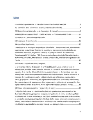 INDICE
2.1 Principios y valores del PEI relacionados con la convivencia escolar.............................6
2.2 Definición de la convivencia escolar para el establecimiento.......................................7
2.3 Normativas consideradas en la elaboración de manual ...............................................8
3.DEBERES Y DERECHOS DE LOS ESTAMENTOS DE LA COMUNIDAD ESCOLAR ................12
6.1 Manual de Convivencia de la Escuela:..........................................................................28
6.3 Encargado de convivencia: ..........................................................................................31
6.4 Comité de Convivencia: ..............................................................................................32
Este equipo es el encargado de promover y mantener Convivencia Escolar, con medidas
reparatorias, no punitivas. El comité lo constituyen los representantes de todos los
estamentos: Dirección, Inspectoría General, UTP, Departamento de Orientación,
Coordinadora PIER, Psicóloga PIER, Representantes Asistentes de la Educación, Centro
de Alumnos, Docentes, Monitores de Recreos Entretenidos, Profesor Encargado de Extra
Escolar. ...............................................................................................................................32
6.5 Consejo Escolar/Directorio Colegiado: .......................................................................32
Es la instancia máxima de decisión de la Unidad Educativa, que amplía la base de
participación de todos los estamentos, así como su capacidad resolutiva sobre distintos
aspectos de la marcha del establecimiento, su constitución es democrática, pues los
participantes deben efectivamente representar a cada estamento en este directorio, la
instancia de reunión es mensual y está constituido por: el director, representante
DAEM, (Equipo de Convivencia); encargada de convivencia de la escuela (Orientadora),
dos representantes de los docentes, dos representantes asistentes de la educación, dos
representantes centro de alumnos. Y dos representantes del Centro de Padres.............32
6.6 Mesas psicosocioeducativas y otras redes de apoyo ..................................................32
El objetivo de la mesa, es coordinar el trabajo psicosocioeducativo que realizan las
diversas instituciones y programas para prevenir y atender de forma oportuna y eficaz
situaciones que en este ámbito están afectando al desarrollo integral de los estudiantes,
es uno de los objetivos que impulsan el trabajo de las Mesas psicosocioeducativas; quien
lidera y convoca de forma mensual es la orientadora del establecimiento. Los programas
e instituciones que colaboran con este trabajo, son las siguientes:..................................32
2
 