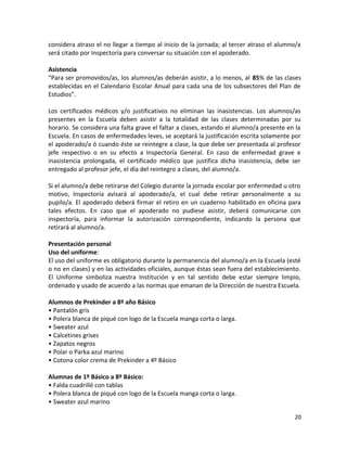 considera atraso el no llegar a tiempo al inicio de la jornada; al tercer atraso el alumno/a
será citado por Inspectoría para conversar su situación con el apoderado.
Asistencia
“Para ser promovidos/as, los alumnos/as deberán asistir, a lo menos, al 85% de las clases
establecidas en el Calendario Escolar Anual para cada una de los subsectores del Plan de
Estudios”.
Los certificados médicos y/o justificativos no eliminan las inasistencias. Los alumnos/as
presentes en la Escuela deben asistir a la totalidad de las clases determinadas por su
horario. Se considera una falta grave el faltar a clases, estando el alumno/a presente en la
Escuela. En casos de enfermedades leves, se aceptará la justificación escrita solamente por
el apoderado/a ó cuando éste se reintegre a clase, la que debe ser presentada al profesor
jefe respectivo o en su efecto a Inspectoría General. En caso de enfermedad grave e
inasistencia prolongada, el certificado médico que justifica dicha inasistencia, debe ser
entregado al profesor jefe, el día del reintegro a clases, del alumno/a.
Si el alumno/a debe retirarse del Colegio durante la jornada escolar por enfermedad u otro
motivo, Inspectoría avisará al apoderado/a, el cual debe retirar personalmente a su
pupilo/a. El apoderado deberá firmar el retiro en un cuaderno habilitado en oficina para
tales efectos. En caso que el apoderado no pudiese asistir, deberá comunicarse con
inspectoría, para informar la autorización correspondiente, indicando la persona que
retirará al alumno/a.
Presentación personal
Uso del uniforme:
El uso del uniforme es obligatorio durante la permanencia del alumno/a en la Escuela (esté
o no en clases) y en las actividades oficiales, aunque éstas sean fuera del establecimiento.
El Uniforme simboliza nuestra Institución y en tal sentido debe estar siempre limpio,
ordenado y usado de acuerdo a las normas que emanan de la Dirección de nuestra Escuela.
Alumnos de Prekinder a 8º año Básico
• Pantalón gris
• Polera blanca de piqué con logo de la Escuela manga corta o larga.
• Sweater azul
• Calcetines grises
• Zapatos negros
• Polar o Parka azul marino
• Cotona color crema de Prekinder a 4º Básico
Alumnas de 1º Básico a 8º Básico:
• Falda cuadrillé con tablas
• Polera blanca de piqué con logo de la Escuela manga corta o larga.
• Sweater azul marino
20
 