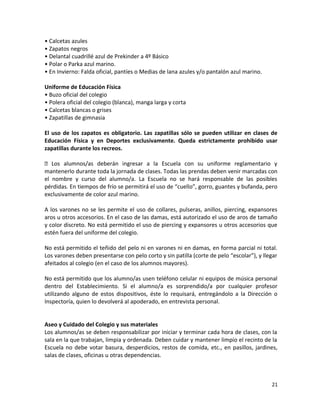 • Calcetas azules
• Zapatos negros
• Delantal cuadrillé azul de Prekinder a 4º Básico
• Polar o Parka azul marino.
• En Invierno: Falda oficial, pantíes o Medias de lana azules y/o pantalón azul marino.
Uniforme de Educación Física
• Buzo oficial del colegio
• Polera oficial del colegio (blanca), manga larga y corta
• Calcetas blancas o grises
• Zapatillas de gimnasia
El uso de los zapatos es obligatorio. Las zapatillas sólo se pueden utilizar en clases de
Educación Física y en Deportes exclusivamente. Queda estrictamente prohibido usar
zapatillas durante los recreos.
 Los alumnos/as deberán ingresar a la Escuela con su uniforme reglamentario y
mantenerlo durante toda la jornada de clases. Todas las prendas deben venir marcadas con
el nombre y curso del alumno/a. La Escuela no se hará responsable de las posibles
pérdidas. En tiempos de frío se permitirá el uso de “cuello”, gorro, guantes y bufanda, pero
exclusivamente de color azul marino.
A los varones no se les permite el uso de collares, pulseras, anillos, piercing, expansores
aros u otros accesorios. En el caso de las damas, está autorizado el uso de aros de tamaño
y color discreto. No está permitido el uso de piercing y expansores u otros accesorios que
estén fuera del uniforme del colegio.
No está permitido el teñido del pelo ni en varones ni en damas, en forma parcial ni total.
Los varones deben presentarse con pelo corto y sin patilla (corte de pelo “escolar”), y llegar
afeitados al colegio (en el caso de los alumnos mayores).
No está permitido que los alumno/as usen teléfono celular ni equipos de música personal
dentro del Establecimiento. Si el alumno/a es sorprendido/a por cualquier profesor
utilizando alguno de estos dispositivos, éste lo requisará, entregándolo a la Dirección o
Inspectoría, quien lo devolverá al apoderado, en entrevista personal.
Aseo y Cuidado del Colegio y sus materiales
Los alumnos/as se deben responsabilizar por iniciar y terminar cada hora de clases, con la
sala en la que trabajan, limpia y ordenada. Deben cuidar y mantener limpio el recinto de la
Escuela no debe votar basura, desperdicios, restos de comida, etc., en pasillos, jardines,
salas de clases, oficinas u otras dependencias.
21
 