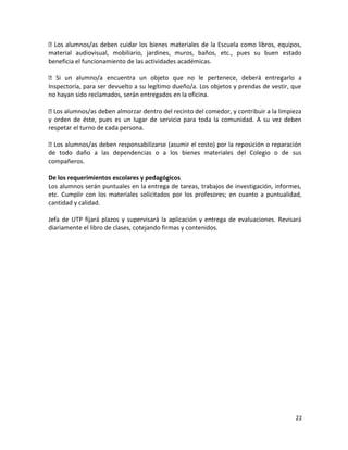  Los alumnos/as deben cuidar los bienes materiales de la Escuela como libros, equipos,
material audiovisual, mobiliario, jardines, muros, baños, etc., pues su buen estado
beneficia el funcionamiento de las actividades académicas.
 Si un alumno/a encuentra un objeto que no le pertenece, deberá entregarlo a
Inspectoría, para ser devuelto a su legítimo dueño/a. Los objetos y prendas de vestir, que
no hayan sido reclamados, serán entregados en la oficina.
 Los alumnos/as deben almorzar dentro del recinto del comedor, y contribuir a la limpieza
y orden de éste, pues es un lugar de servicio para toda la comunidad. A su vez deben
respetar el turno de cada persona.
 Los alumnos/as deben responsabilizarse (asumir el costo) por la reposición o reparación
de todo daño a las dependencias o a los bienes materiales del Colegio o de sus
compañeros.
De los requerimientos escolares y pedagógicos
Los alumnos serán puntuales en la entrega de tareas, trabajos de investigación, informes,
etc. Cumplir con los materiales solicitados por los profesores; en cuanto a puntualidad,
cantidad y calidad.
Jefa de UTP fijará plazos y supervisará la aplicación y entrega de evaluaciones. Revisará
diariamente el libro de clases, cotejando firmas y contenidos.
22
 