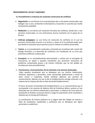 PROCEDIMIENTOS, FALTAS Y SANCIONES
5.1 Procedimiento e instancias de resolución constructiva de conflictos:
• Negociación: es una técnica en la cual participan dos o más partes involucradas, que
dialogan cara a cara, analizando la discrepancia y buscando un acuerdo que resulte
mutuamente aceptable.
• Mediación: es una técnica de resolución formativa de conflictos, donde dos o más
personas involucradas, en una controversia, buscan resolverla con el apoyo de un
tercero
• Arbitraje pedagógico: es una forma de resolución de conflictos en el cual las
personas involucradas recurren a un tercero, a quien se le ha atribuido poder para
que decida la resolución que le parezca justa en relación al conflicto presentado.
• Tutoría: es un procedimiento conducido y orientado por el profesor jefe a partir del
dialogo formativo y el desarrollo de confianzas con estudiantes de su curso que
presenten problemas conductuales.
• Consejería: es un acompañamiento personalizado, a realizar por el encargado de
convivencia, en apoyo a aquellos estudiantes que presenten situaciones de
problemas conductuales graves y de manera reiterada, que no han podido ser
resueltas por otros procedimientos.
• Premiaciones, reconocimientos; De los estímulos a los alumnos destacados.
Todos aquellos estudiantes que se destaquen por sus méritos intelectuales,
artísticos, deportivos y personales, serán reconocidos públicamente a través de
actos cívicos o especiales, donde recibirán diplomas y/o premios de
reconocimiento. Además una vez al año el Establecimiento entrega estímulos a los
mejores de los mejores del año en Acto Anual del Establecimiento.
El honor de portar el Estandarte del Establecimiento: es un reconocimiento que le
corresponde a los alumnos de Séptimo Año de Enseñanza Básica, quienes se han
destacado por sus méritos intelectuales y personales. La Jefatura de curso eleva los
postulantes al finalizar el proceso lectivo y luego los postulantes serán sometidos a
votación por el Consejo de Profesores.
La coordinación de Enlaces publicará en la página web del Colegio las noticias y
fotos de estudiantes, apoderados y profesores que se destaquen por logros
personales y académicos.
23
 