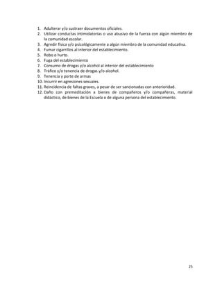 1. Adulterar y/o sustraer documentos oficiales.
2. Utilizar conductas intimidatorias o uso abusivo de la fuerza con algún miembro de
la comunidad escolar.
3. Agredir física y/o psicológicamente a algún miembro de la comunidad educativa.
4. Fumar cigarrillos al interior del establecimiento.
5. Robo o hurto.
6. Fuga del establecimiento
7. Consumo de drogas y/o alcohol al interior del establecimiento
8. Tráfico y/o tenencia de drogas y/o alcohol.
9. Tenencia y porte de armas
10. Incurrir en agresiones sexuales.
11. Reincidencia de faltas graves, a pesar de ser sancionadas con anterioridad.
12. Daño con premeditación a bienes de compañeros y/o compañeras, material
didáctico, de bienes de la Escuela o de alguna persona del establecimiento.
25
 