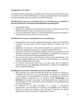 Transgresiones a las normas:
La Escuela Puerto Rico de Recoleta, privilegia la acción formativa en aquellos alumnos que
no cumplen con las normas establecidas, sin embargo, serán merecedores de las siguientes
sanciones, graduadas según la gravedad y/o reiteración de la falta.
Procedimiento en caso que un alumno(a) incurra en una falta leve (La reincidencia 4
veces de una falta leve se considerará automáticamente como falta grave).
1. Amonestación verbal
2. Registro de la situación en hoja de desarrollo escolar por personal con quien haya
ocurrido la situación. Informar al profesor jefe si es el caso.
3. A la tercera observación negativa, se citará al apoderado para analizar la situación y
firmará compromiso por escrito en el libro de clases.
Procedimiento en caso que un alumno(a) incurra en una falta grave
1. Amonestación escrita, citación al apoderado, atención en conjunto con Inspector(a)
y personal con quien haya ocurrido el hecho. Informar al profesor jefe de lo
ocurrido.
2. Suspensión de clases por 3 días (estudio dirigido), con compromiso escrito y
firmado por apoderado y alumno(a), en su registro de desarrollo escolar.
3. Suspensión de clases por 5 días (estudio dirigido), al incurrir por segunda vez en una
falta grave. Derivación a orientación y a especialista correspondiente si lo amerita,
con compromiso escrito firmado por apoderado y alumno(a).
4. Al incurrir por tercera vez en una falta grave, el alumno será suspendido por 7 días
(estudio dirigido) estableciendo por escrito la condicionalidad de la matrícula,
firmando el apoderado y el alumno(a).
5. Si el alumno incurriera por cuarta vez en una falta grave, ésta se considerará
automáticamente como muy grave, constituyendo la aplicación del Reglamento
previo consejo de profesores.
Procedimiento en caso que un alumno(a) incurra en una falta muy grave
1. Él(la) alumno(a) que cometa una falta Muy Grave por primera vez, descritas y
señaladas en los números 1,2,5 y 12, del articulo Nº 3 será citado con su apoderado
a Inspectoría General, para establecer por escrito una suspensión de 10 días con
estudio dirigido, consignando que su matrícula queda Condicionada a su
Cancelación. Al ingresar a la escuela, el alumno(a) quedará con seguimiento de
Inspectoría general, UTP y Orientación para ser evaluado en un plazo determinado
por Inspector(a) General.
2. La reincidencia de las faltas declaradas en el numero 1, mencionadas
anteriormente, será sancionada con la citación del apoderado para notificar la
decisión del Consejo de Profesores quien solicitará la aplicación del manual,
quedando por escrito y firmado por el apoderado y el alumno.
26
 