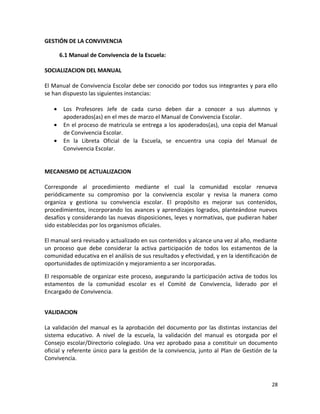 GESTIÓN DE LA CONVIVENCIA
6.1 Manual de Convivencia de la Escuela:
SOCIALIZACION DEL MANUAL
El Manual de Convivencia Escolar debe ser conocido por todos sus integrantes y para ello
se han dispuesto las siguientes instancias:
• Los Profesores Jefe de cada curso deben dar a conocer a sus alumnos y
apoderados(as) en el mes de marzo el Manual de Convivencia Escolar.
• En el proceso de matricula se entrega a los apoderados(as), una copia del Manual
de Convivencia Escolar.
• En la Libreta Oficial de la Escuela, se encuentra una copia del Manual de
Convivencia Escolar.
MECANISMO DE ACTUALIZACION
Corresponde al procedimiento mediante el cual la comunidad escolar renueva
periódicamente su compromiso por la convivencia escolar y revisa la manera como
organiza y gestiona su convivencia escolar. El propósito es mejorar sus contenidos,
procedimientos, incorporando los avances y aprendizajes logrados, planteándose nuevos
desafíos y considerando las nuevas disposiciones, leyes y normativas, que pudieran haber
sido establecidas por los organismos oficiales.
El manual será revisado y actualizado en sus contenidos y alcance una vez al año, mediante
un proceso que debe considerar la activa participación de todos los estamentos de la
comunidad educativa en el análisis de sus resultados y efectividad, y en la identificación de
oportunidades de optimización y mejoramiento a ser incorporadas.
El responsable de organizar este proceso, asegurando la participación activa de todos los
estamentos de la comunidad escolar es el Comité de Convivencia, liderado por el
Encargado de Convivencia.
VALIDACION
La validación del manual es la aprobación del documento por las distintas instancias del
sistema educativo. A nivel de la escuela, la validación del manual es otorgada por el
Consejo escolar/Directorio colegiado. Una vez aprobado pasa a constituir un documento
oficial y referente único para la gestión de la convivencia, junto al Plan de Gestión de la
Convivencia.
28
 