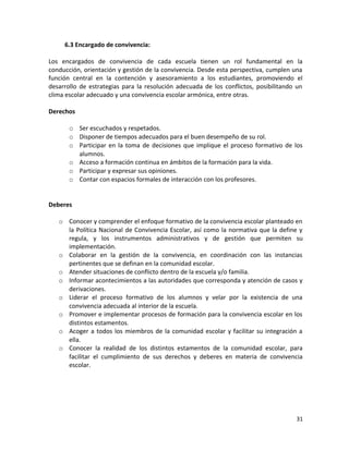 6.3 Encargado de convivencia:
Los encargados de convivencia de cada escuela tienen un rol fundamental en la
conducción, orientación y gestión de la convivencia. Desde esta perspectiva, cumplen una
función central en la contención y asesoramiento a los estudiantes, promoviendo el
desarrollo de estrategias para la resolución adecuada de los conflictos, posibilitando un
clima escolar adecuado y una convivencia escolar armónica, entre otras.
Derechos
o Ser escuchados y respetados.
o Disponer de tiempos adecuados para el buen desempeño de su rol.
o Participar en la toma de decisiones que implique el proceso formativo de los
alumnos.
o Acceso a formación continua en ámbitos de la formación para la vida.
o Participar y expresar sus opiniones.
o Contar con espacios formales de interacción con los profesores.
Deberes
o Conocer y comprender el enfoque formativo de la convivencia escolar planteado en
la Política Nacional de Convivencia Escolar, así como la normativa que la define y
regula, y los instrumentos administrativos y de gestión que permiten su
implementación.
o Colaborar en la gestión de la convivencia, en coordinación con las instancias
pertinentes que se definan en la comunidad escolar.
o Atender situaciones de conflicto dentro de la escuela y/o familia.
o Informar acontecimientos a las autoridades que corresponda y atención de casos y
derivaciones.
o Liderar el proceso formativo de los alumnos y velar por la existencia de una
convivencia adecuada al interior de la escuela.
o Promover e implementar procesos de formación para la convivencia escolar en los
distintos estamentos.
o Acoger a todos los miembros de la comunidad escolar y facilitar su integración a
ella.
o Conocer la realidad de los distintos estamentos de la comunidad escolar, para
facilitar el cumplimiento de sus derechos y deberes en materia de convivencia
escolar.
31
 