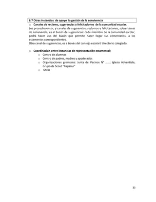 6.7 Otras instancias de apoyo la gestión de la convivencia
o Canales de reclamo, sugerencias y felicitaciones de la comunidad escolar:
Los procedimientos, y canales de sugerencias, reclamos y felicitaciones, sobre temas
de convivencia, es el buzón de sugerencias: cada miembro de la comunidad escolar,
podrá hacer uso del buzón que permite hacer llegar sus comentarios, a los
estamentos correspondientes.
Otro canal de sugerencias, es a través del consejo escolar/ directorio colegiado.
o Coordinación entre instancias de representación estamental:
o Centro de alumnos
o Centro de padres, madres y apoderados
o Organizaciones gremiales: Junta de Vecinos N° ……; Iglesia Adventista;
Grupo de Scout ”Rapanui”
o Otras
33
 